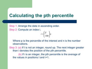 Calculating the pth percentile
Step 1: Arrange the data in ascending order.
Step 2: Compute an index i.
Where p is the percentile of the interest and n is the number
observations.
Step 3: (a) If I is not an integer, round up. The next integer greater
than i denotes the position of the pth percentile.
(b) If i is an integer, the pth percentile is the average of
the values in positions I and i+1.
n
p
i
100







=
 