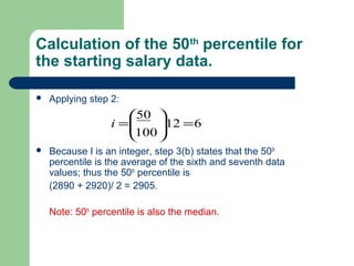 Calculation of the 50th
percentile for
the starting salary data.
 Applying step 2:
 Because I is an integer, step 3(b) states that the 50th
percentile is the average of the sixth and seventh data
values; thus the 50th
percentile is
(2890 + 2920)/ 2 = 2905.
Note: 50th
percentile is also the median.
612
100
50
=





=i
 