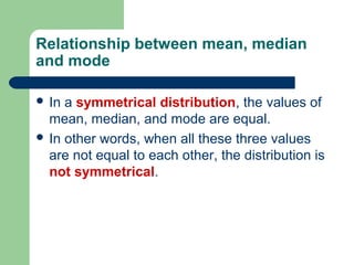 Relationship between mean, median
and mode
 In a symmetrical distribution, the values of
mean, median, and mode are equal.
 In other words, when all these three values
are not equal to each other, the distribution is
not symmetrical.
 