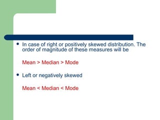  In case of right or positively skewed distribution. The
order of magnitude of these measures will be
Mean > Median > Mode
 Left or negatively skewed
Mean < Median < Mode
 