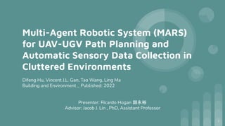Multi-Agent Robotic System (MARS)
for UAV-UGV Path Planning and
Automatic Sensory Data Collection in
Cluttered Environments
Difeng Hu, Vincent J.L. Gan, Tao Wang, Ling Ma
Building and Environment _ Published: 2022
Presenter: Ricardo Hogan 顔永裕
Advisor: Jacob J. Lin , PhD, Assistant Professor
1
 