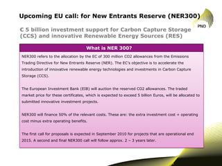 Upcoming EU call: for New Entrants Reserve (NER300)

€ 5 billion investment support for Carbon Capture Storage
(CCS) and innovative Renewable Energy Sources (RES)

                                    What is NER 300?
NER300 refers to the allocation by the EC of 300 million CO2 allowances from the Emissions
Trading Directive for New Entrants Reserve (NER). The EC’s objective is to accelerate the
introduction of innovative renewable energy technologies and investments in Carbon Capture
Storage (CCS).


The European Investment Bank (EIB) will auction the reserved CO2 allowances. The traded
market price for these certificates, which is expected to exceed 5 billion Euros, will be allocated to
submitted innovative investment projects.


NER300 will finance 50% of the relevant costs. These are: the extra investment cost + operating
cost minus extra operating benefits.


The first call for proposals is expected in September 2010 for projects that are operational end
2015. A second and final NER300 call will follow approx. 2 – 3 years later.




                                                                                      1
 