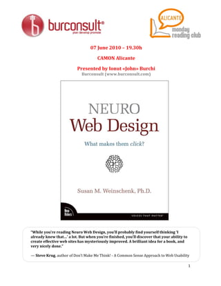 07 June 2010 – 19.30h

                                     CAMON Alicante

                          Presented by Ionut «John» Burchi
                            Burconsult (www.burconsult.com)




“While you’re reading Neuro Web Design, you’ll probably find yourself thinking ‘I
already knew that…’ a lot. But when you’re finished, you’ll discover that your ability to
create effective web sites has mysteriously improved. A brilliant idea for a book, and
very nicely done.”

— Steve Krug, author of Don’t Make Me Think! - A Common Sense Approach to Web Usability

                                                                                            1
 