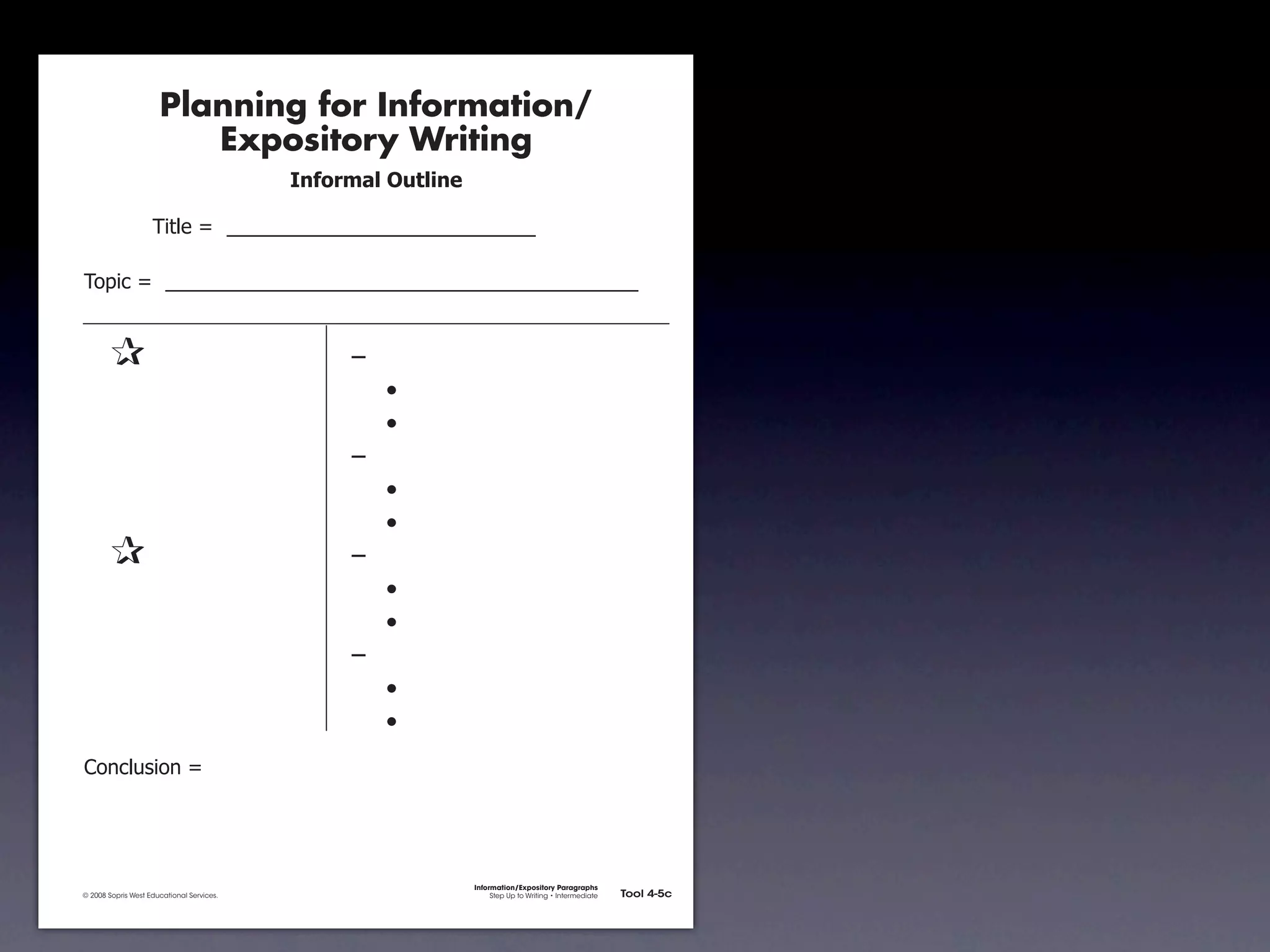 Planning for Information/
                                        Expository Writing
                                                          !"#$%&'()*+,(-".

                                     !"#$%&'&&((((((((((((((((((((((((((((((

               !)*"+&'&&((((((((((((((((((((((((((((((((((((((((((((((


               &                 &                             ,&
               &       &                                       &    -
               &       &                                       &    -
               &       &                                       ,&
               &       &                                       &    -
               &       &                                       &    -
               &                 &                             ,&
               &       &                                       &    -
               &       &                                       &    -
               &       &                                       ,&
               &       &                                       &    -
               &       &                                       &    -
               .)/+$01")/&'&




                                                                             Information/Expository Paragraphs
               © 2008 Sopris West Educational Services.                           Step Up to Writing • Intermediate   Tool 4-5c



Intermediate-sec4.indd 12                                                                                                4/10/07 10:27:20 AM
 