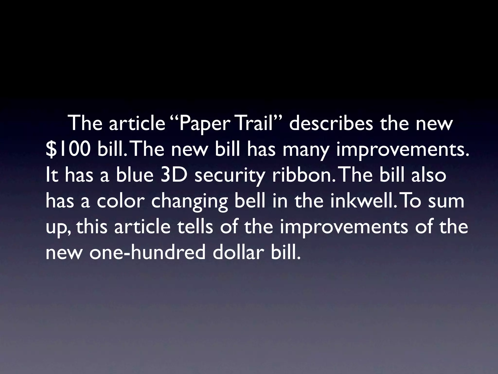 The article “Paper Trail” describes the new
$100 bill. The new bill has many improvements.
It has a blue 3D security ribbon. The bill also
has a color changing bell in the inkwell. To sum
up, this article tells of the improvements of the
new one-hundred dollar bill.
 