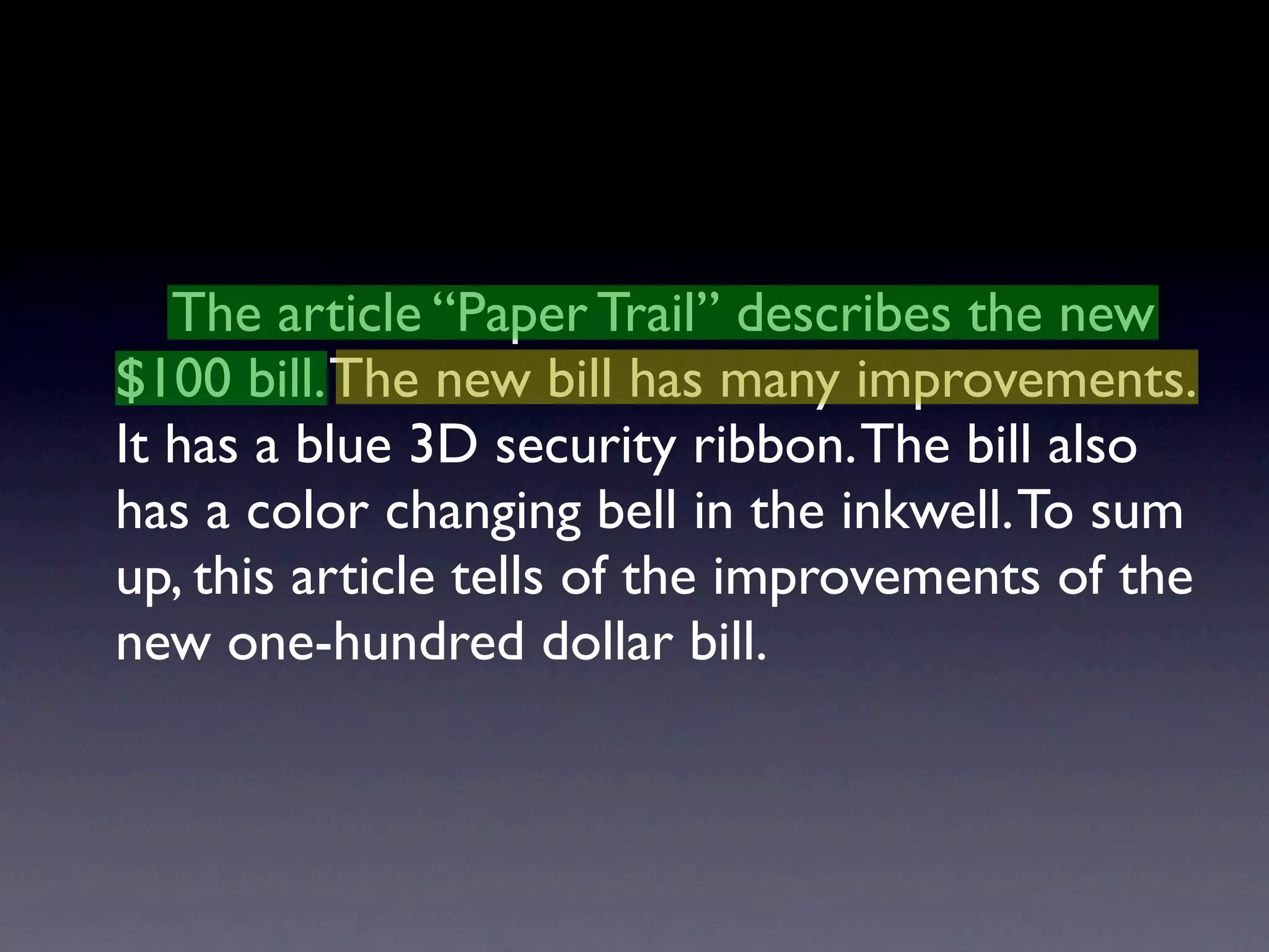 The article “Paper Trail” describes the new
$100 bill. The new bill has many improvements.
It has a blue 3D security ribbon. The bill also
has a color changing bell in the inkwell. To sum
up, this article tells of the improvements of the
new one-hundred dollar bill.
 