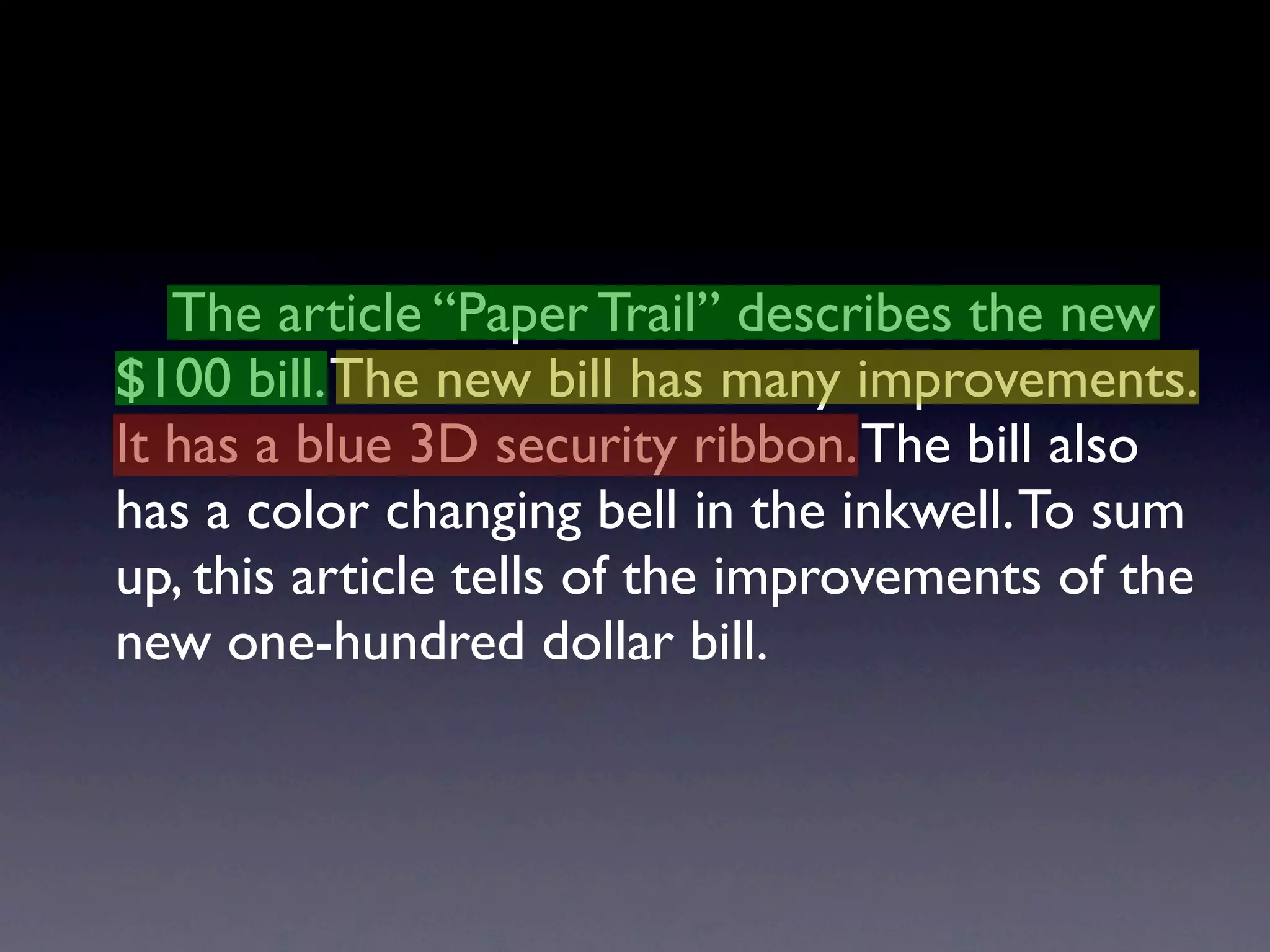 The article “Paper Trail” describes the new
$100 bill. The new bill has many improvements.
It has a blue 3D security ribbon. The bill also
has a color changing bell in the inkwell. To sum
up, this article tells of the improvements of the
new one-hundred dollar bill.
 