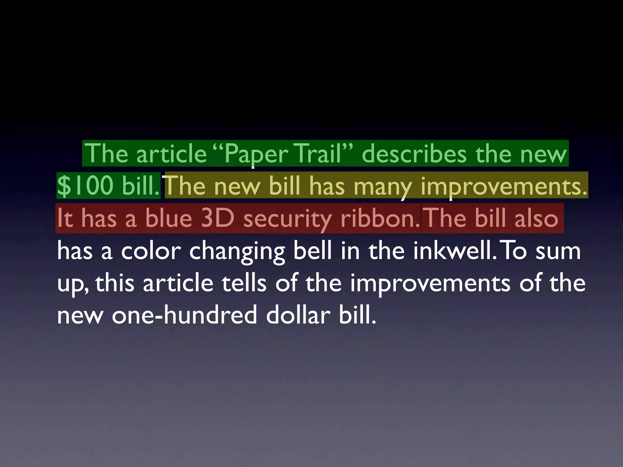 The article “Paper Trail” describes the new
$100 bill. The new bill has many improvements.
It has a blue 3D security ribbon. The bill also
has a color changing bell in the inkwell. To sum
up, this article tells of the improvements of the
new one-hundred dollar bill.
 