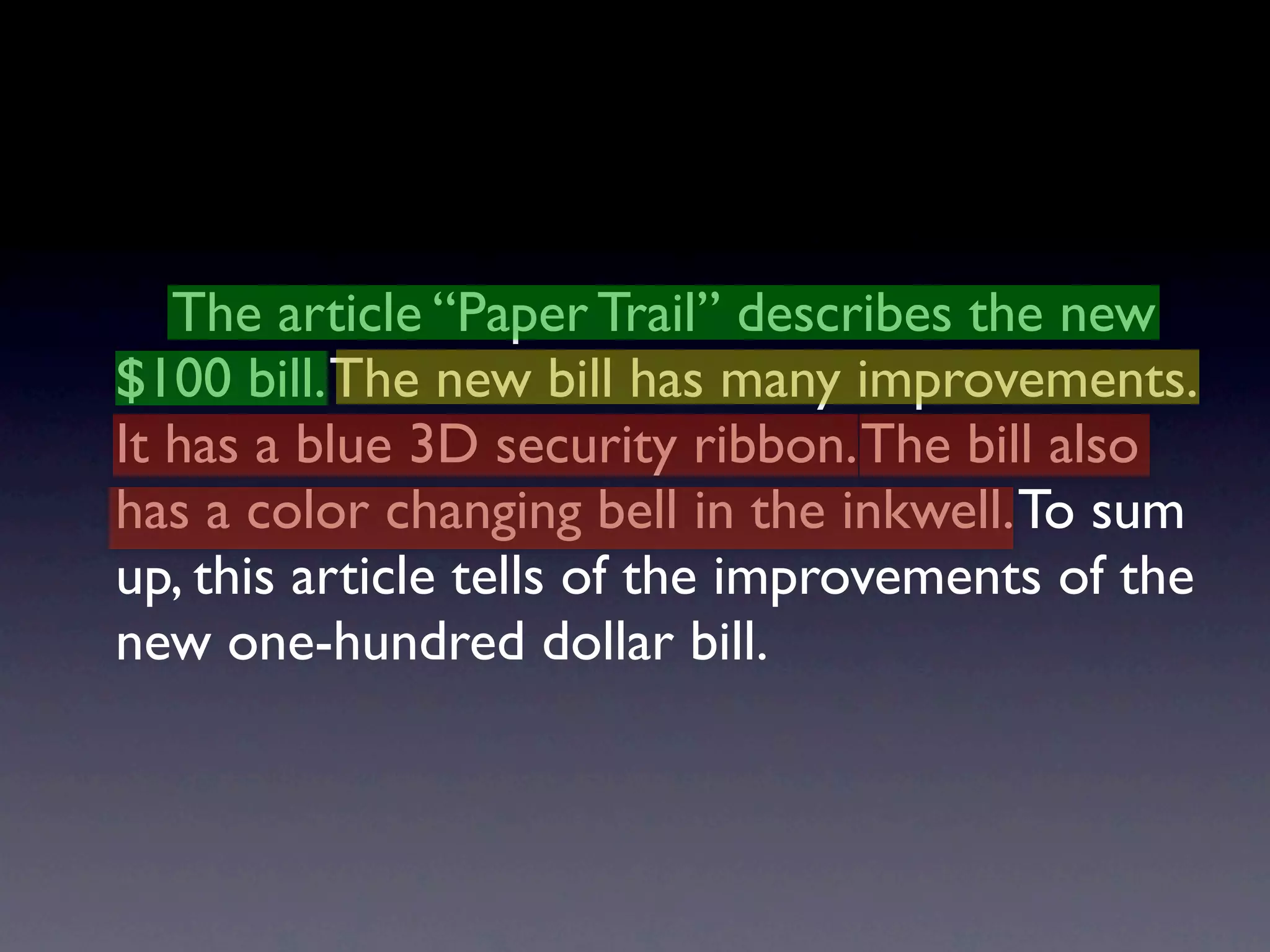 The article “Paper Trail” describes the new
$100 bill. The new bill has many improvements.
It has a blue 3D security ribbon. The bill also
has a color changing bell in the inkwell. To sum
up, this article tells of the improvements of the
new one-hundred dollar bill.
 