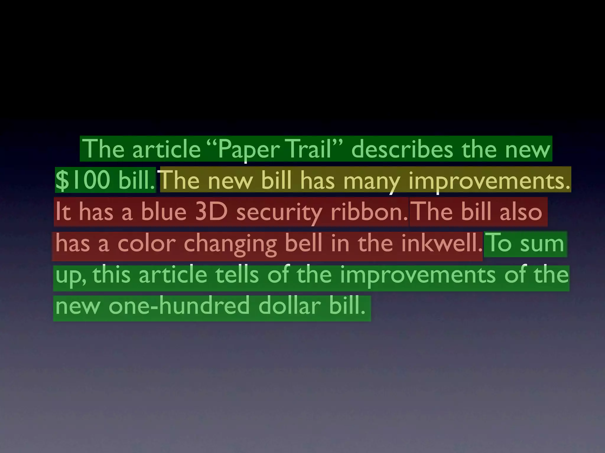 The article “Paper Trail” describes the new
$100 bill. The new bill has many improvements.
It has a blue 3D security ribbon. The bill also
has a color changing bell in the inkwell. To sum
up, this article tells of the improvements of the
new one-hundred dollar bill.
 