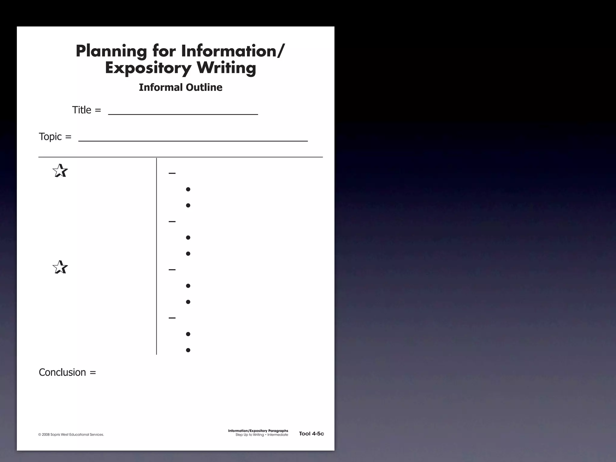 Planning for Information/
                                        Expository Writing
                                                          !"#$%&'()*+,(-".

                                     !"#$%&'&&((((((((((((((((((((((((((((((

               !)*"+&'&&((((((((((((((((((((((((((((((((((((((((((((((


               &                 &                             ,&
               &       &                                       &    -
               &       &                                       &    -
               &       &                                       ,&
               &       &                                       &    -
               &       &                                       &    -
               &                 &                             ,&
               &       &                                       &    -
               &       &                                       &    -
               &       &                                       ,&
               &       &                                       &    -
               &       &                                       &    -
               .)/+$01")/&'&




                                                                             Information/Expository Paragraphs
               © 2008 Sopris West Educational Services.                           Step Up to Writing • Intermediate   Tool 4-5c



Intermediate-sec4.indd 12                                                                                                4/10/07 10:27:20 AM
 