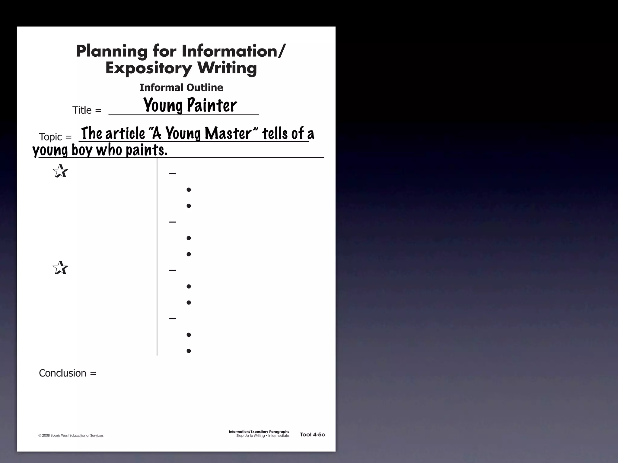 Planning for Information/
                                        Expository Writing
                                                          !"#$%&'()*+,(-".

                                                          Young Painter
                                     !"#$%&'&&((((((((((((((((((((((((((((((

               !)*"+&'&&((((((((((((((((((((((((((((((((((((((((((((((a
                        The article “A Young Master” tells of
           young boy who paints.
               &                 &                             ,&
               &       &                                       &    -
               &       &                                       &    -
               &       &                                       ,&
               &       &                                       &    -
               &       &                                       &    -
               &                 &                             ,&
               &       &                                       &    -
               &       &                                       &    -
               &       &                                       ,&
               &       &                                       &    -
               &       &                                       &    -
               .)/+$01")/&'&




                                                                             Information/Expository Paragraphs
               © 2008 Sopris West Educational Services.                           Step Up to Writing • Intermediate   Tool 4-5c



Intermediate-sec4.indd 12                                                                                                4/10/07 10:27:20 AM
 