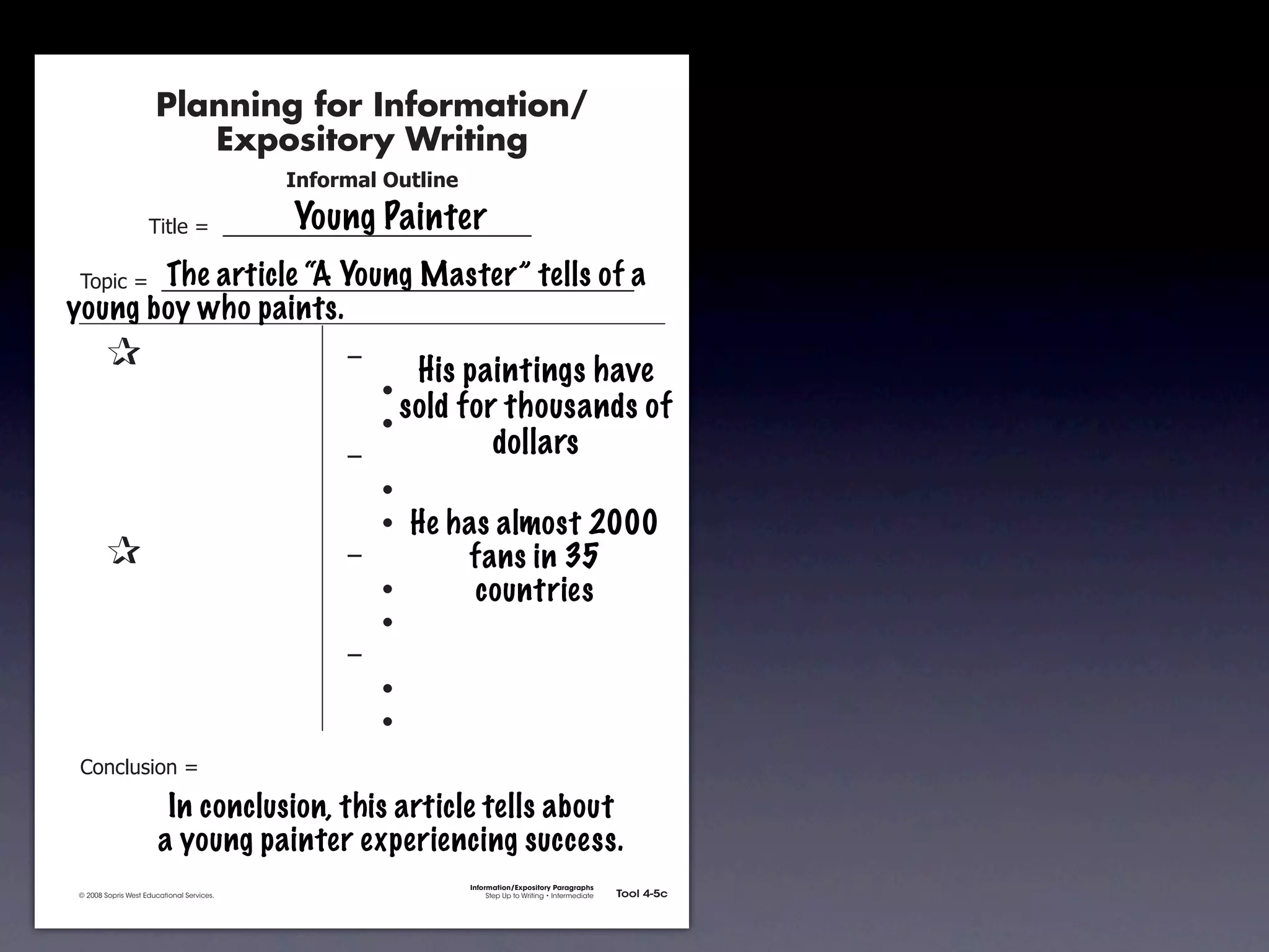 Planning for Information/
                                        Expository Writing
                                                          !"#$%&'()*+,(-".

                                                          Young Painter
                                     !"#$%&'&&((((((((((((((((((((((((((((((

               !)*"+&'&&((((((((((((((((((((((((((((((((((((((((((((((a
                        The article “A Young Master” tells of
           young boy who paints.
               &                 &                             ,&
                                                                       His paintings have
               &       &                                       &    -
               &       &                                       &    -
                                                                      sold for thousands of
               &       &                                       ,&             dollars
               &       &                                       &    -
               &       &                                       &    - He has almost 2000
               &                 &                             ,&         fans in 35
               &       &                                       &    -      countries
               &       &                                       &    -
               &       &                                       ,&
               &       &                                       &    -
               &       &                                       &    -
               .)/+$01")/&'&

                                       In conclusion, this article tells about
                                      a young painter experiencing success.
                                                                             Information/Expository Paragraphs
               © 2008 Sopris West Educational Services.                           Step Up to Writing • Intermediate   Tool 4-5c



Intermediate-sec4.indd 12                                                                                                4/10/07 10:27:20 AM
 