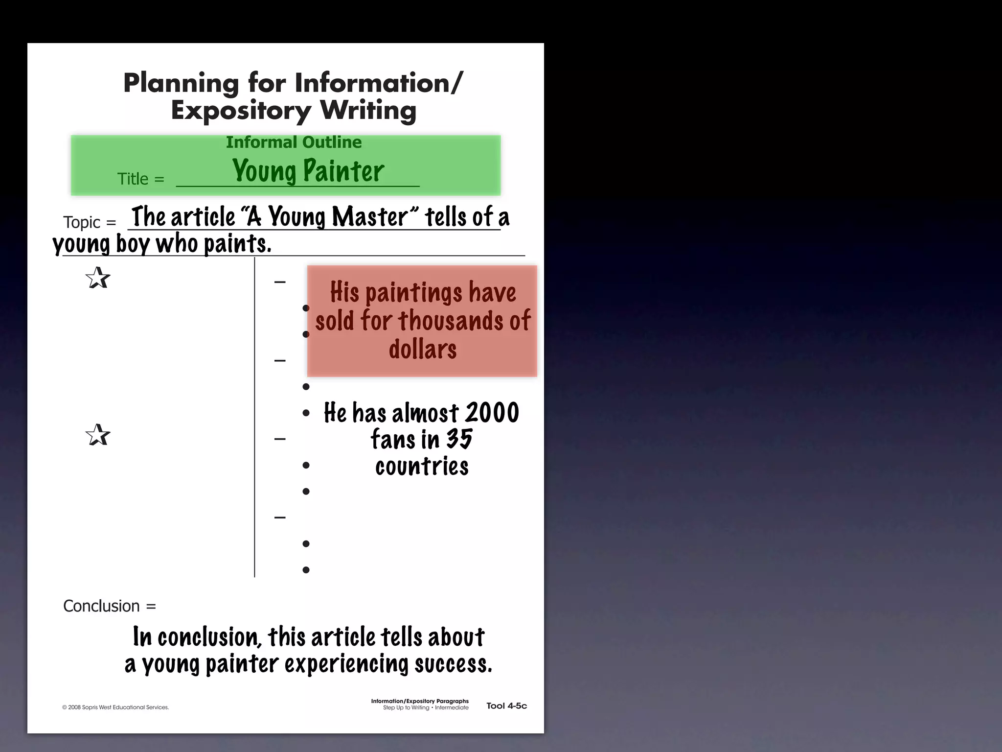 Planning for Information/
                                        Expository Writing
                                                          !"#$%&'()*+,(-".

                                                          Young Painter
                                     !"#$%&'&&((((((((((((((((((((((((((((((

               !)*"+&'&&((((((((((((((((((((((((((((((((((((((((((((((a
                        The article “A Young Master” tells of
           young boy who paints.
               &                 &                             ,&
                                                                       His paintings have
               &       &                                       &    -
               &       &                                       &    -
                                                                      sold for thousands of
               &       &                                       ,&             dollars
               &       &                                       &    -
               &       &                                       &    - He has almost 2000
               &                 &                             ,&         fans in 35
               &       &                                       &    -      countries
               &       &                                       &    -
               &       &                                       ,&
               &       &                                       &    -
               &       &                                       &    -
               .)/+$01")/&'&

                                       In conclusion, this article tells about
                                      a young painter experiencing success.
                                                                             Information/Expository Paragraphs
               © 2008 Sopris West Educational Services.                           Step Up to Writing • Intermediate   Tool 4-5c



Intermediate-sec4.indd 12                                                                                                4/10/07 10:27:20 AM
 