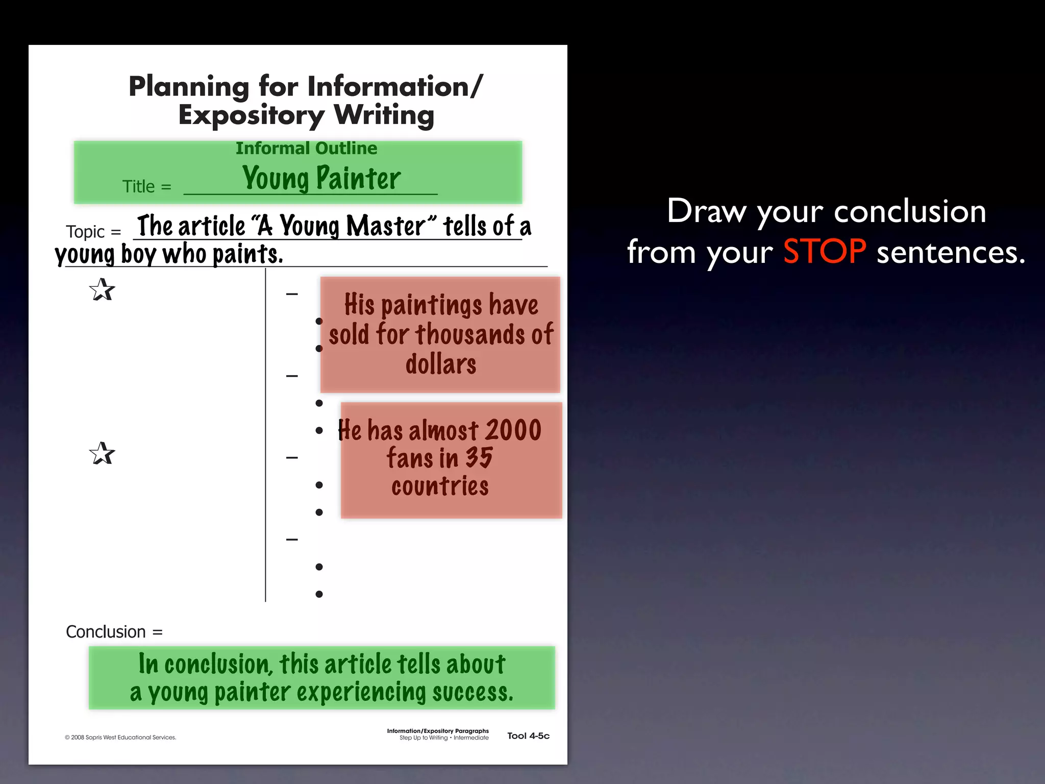 Planning for Information/
                                        Expository Writing
                                                          !"#$%&'()*+,(-".

                                                          Young Painter
                                     !"#$%&'&&((((((((((((((((((((((((((((((

            !)*"+&'&&((((((((((((((((((((((((((((((((((((((((((((((a
                     The article “A Young Master” tells of                                                                                        Draw your conclusion
           young boy who paints.                                                                                                               from your STOP sentences.
               &                 &                             ,&
                                                                       His paintings have
               &       &                                       &    -
               &       &                                       &    -
                                                                      sold for thousands of
               &       &                                       ,&             dollars
               &       &                                       &    -
               &       &                                       &    - He has almost 2000
               &                 &                             ,&         fans in 35
               &       &                                       &    -      countries
               &       &                                       &    -
               &       &                                       ,&
               &       &                                       &    -
               &       &                                       &    -
               .)/+$01")/&'&

                                       In conclusion, this article tells about
                                      a young painter experiencing success.
                                                                             Information/Expository Paragraphs
               © 2008 Sopris West Educational Services.                           Step Up to Writing • Intermediate   Tool 4-5c



Intermediate-sec4.indd 12                                                                                                4/10/07 10:27:20 AM
 
