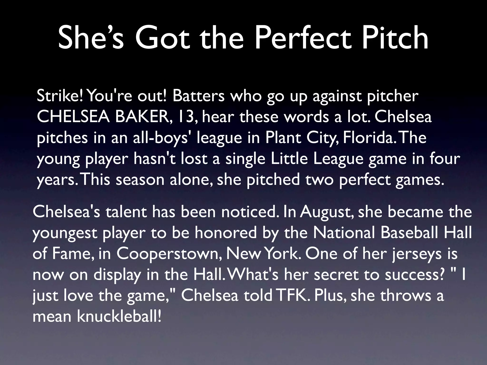 She’s Got the Perfect Pitch
Strike! You're out! Batters who go up against pitcher
CHELSEA BAKER, 13, hear these words a lot. Chelsea
pitches in an all-boys' league in Plant City, Florida. The
young player hasn't lost a single Little League game in four
years. This season alone, she pitched two perfect games.
Chelsea's talent has been noticed. In August, she became the
youngest player to be honored by the National Baseball Hall
of Fame, in Cooperstown, New York. One of her jerseys is
now on display in the Hall. What's her secret to success? " I
just love the game," Chelsea told TFK. Plus, she throws a
mean knuckleball!
 