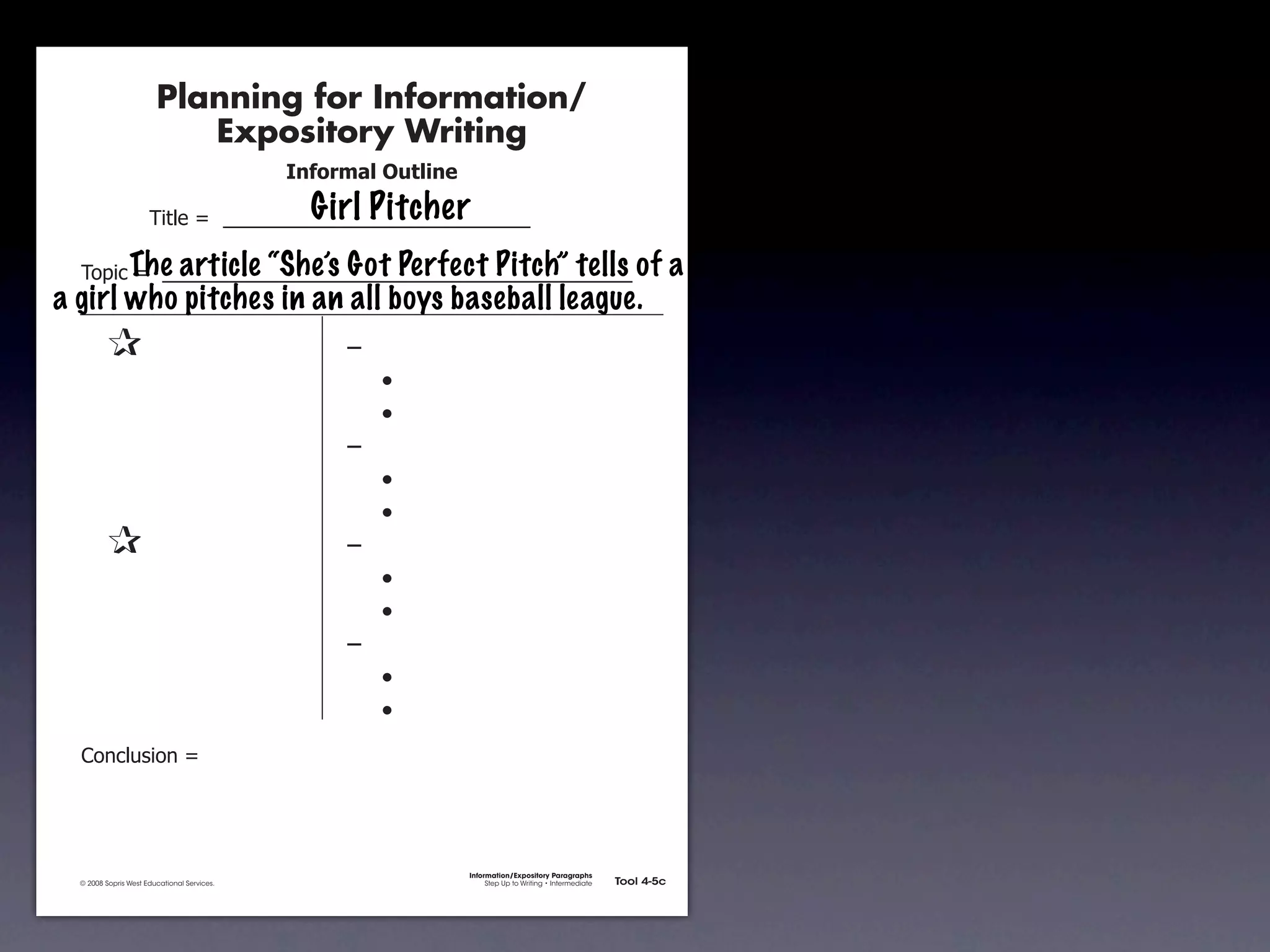 Planning for Information/
                                        Expository Writing
                                                          !"#$%&'()*+,(-".
                                                            Girl Pitcher
                                     !"#$%&'&&((((((((((((((((((((((((((((((

               !)*"+&'&&(((((((((((((((((((((((((((((((((((((((((((((( of
                    The article “She’s Got Perfect Pitch” tells                                                                    a
       a girl who pitches in an all boys baseball league.
               &                 &                             ,&
               &       &                                       &    -
               &       &                                       &    -
               &       &                                       ,&
               &       &                                       &    -
               &       &                                       &    -
               &                 &                             ,&
               &       &                                       &    -
               &       &                                       &    -
               &       &                                       ,&
               &       &                                       &    -
               &       &                                       &    -
               .)/+$01")/&'&




                                                                             Information/Expository Paragraphs
               © 2008 Sopris West Educational Services.                           Step Up to Writing • Intermediate   Tool 4-5c



Intermediate-sec4.indd 12                                                                                                4/10/07 10:27:20 AM
 