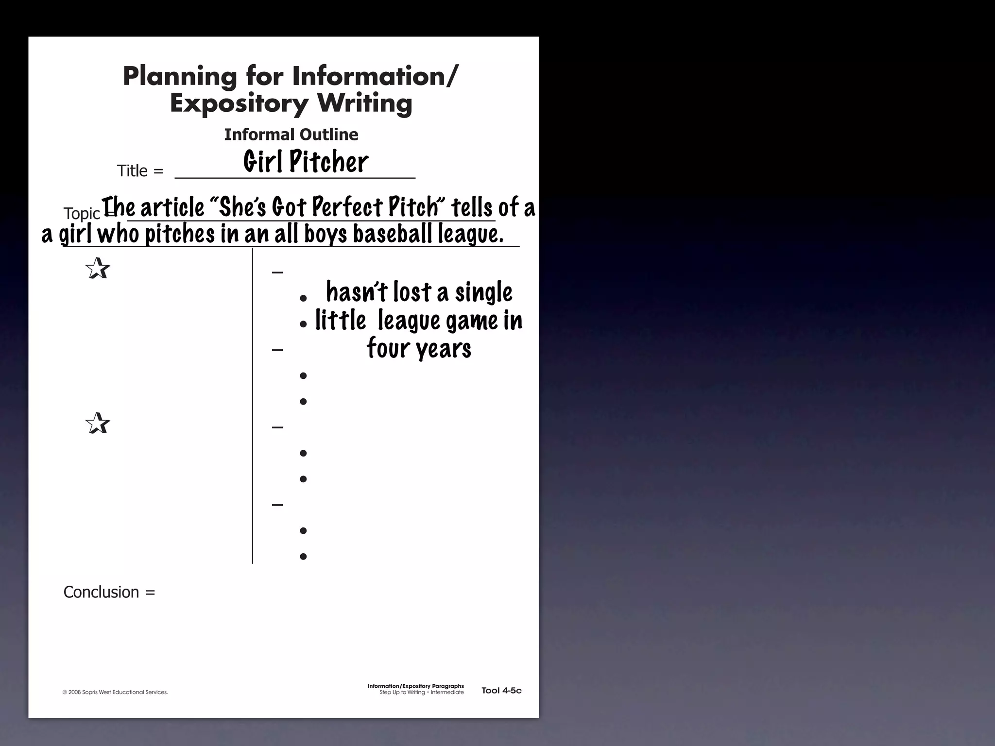 Planning for Information/
                                        Expository Writing
                                                          !"#$%&'()*+,(-".
                                                            Girl Pitcher
                                     !"#$%&'&&((((((((((((((((((((((((((((((

               !)*"+&'&&(((((((((((((((((((((((((((((((((((((((((((((( of
                    The article “She’s Got Perfect Pitch” tells                                                                    a
       a girl who pitches in an all boys baseball league.
               &                 &                             ,&
               &       &                                       &    -     hasn’t lost a single
               &       &                                       &    -   little league game in
               &       &                                       ,&             four years
               &       &                                       &    -
               &       &                                       &    -
               &                 &                             ,&
               &       &                                       &    -
               &       &                                       &    -
               &       &                                       ,&
               &       &                                       &    -
               &       &                                       &    -
               .)/+$01")/&'&




                                                                             Information/Expository Paragraphs
               © 2008 Sopris West Educational Services.                           Step Up to Writing • Intermediate   Tool 4-5c



Intermediate-sec4.indd 12                                                                                                4/10/07 10:27:20 AM
 
