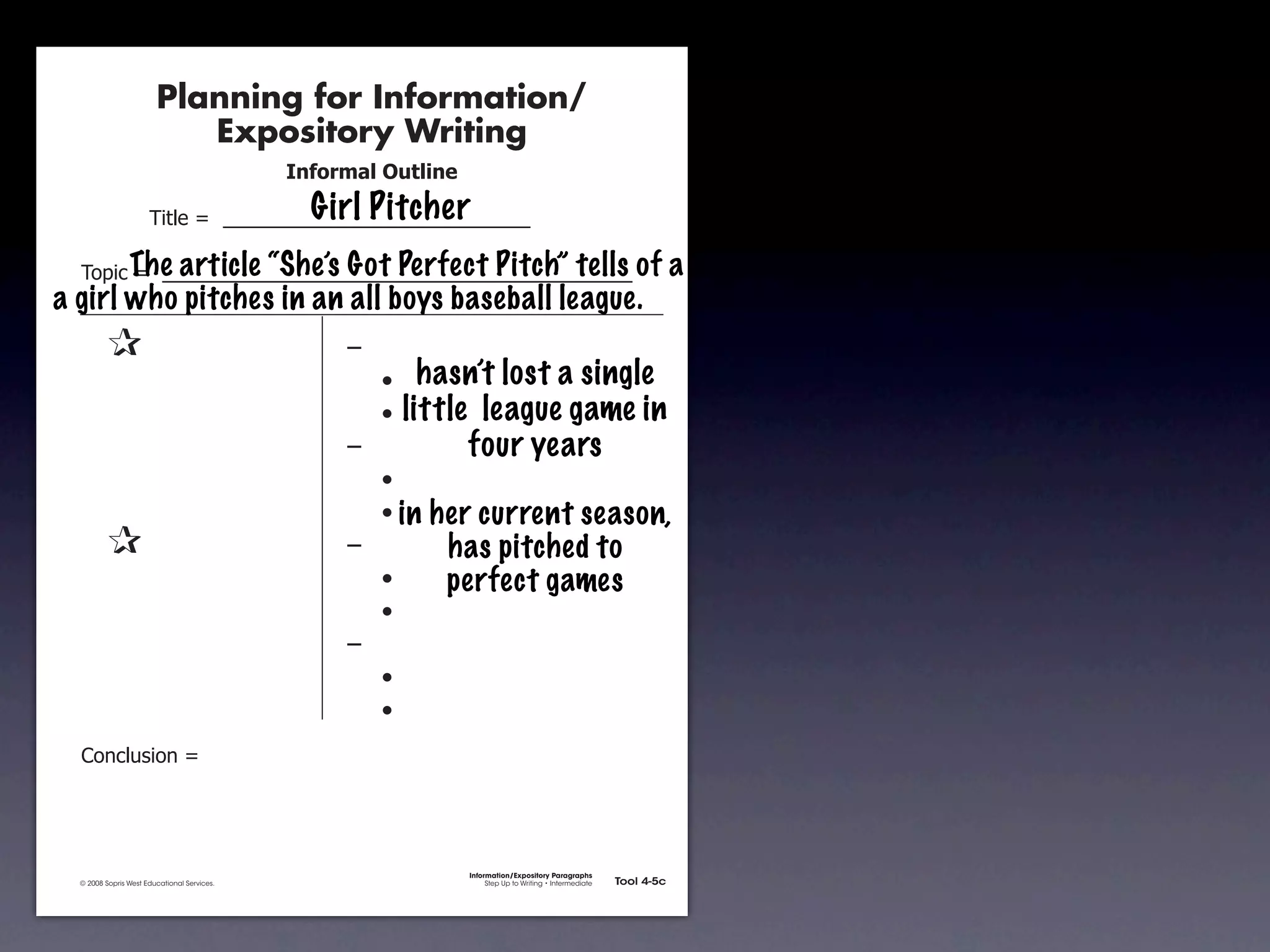 Planning for Information/
                                        Expository Writing
                                                          !"#$%&'()*+,(-".
                                                            Girl Pitcher
                                     !"#$%&'&&((((((((((((((((((((((((((((((

               !)*"+&'&&(((((((((((((((((((((((((((((((((((((((((((((( of
                    The article “She’s Got Perfect Pitch” tells                                                                     a
       a girl who pitches in an all boys baseball league.
               &                 &                             ,&
               &       &                                       &    -     hasn’t lost a single
               &       &                                       &    -   little league game in
               &       &                                       ,&             four years
               &       &                                       &    -
               &       &                                       &    - in   her current season,
               &                 &                             ,&           has pitched to
               &       &                                       &    -       perfect games
               &       &                                       &    -
               &       &                                       ,&
               &       &                                       &    -
               &       &                                       &    -
               .)/+$01")/&'&




                                                                              Information/Expository Paragraphs
               © 2008 Sopris West Educational Services.                            Step Up to Writing • Intermediate   Tool 4-5c



Intermediate-sec4.indd 12                                                                                                 4/10/07 10:27:20 AM
 