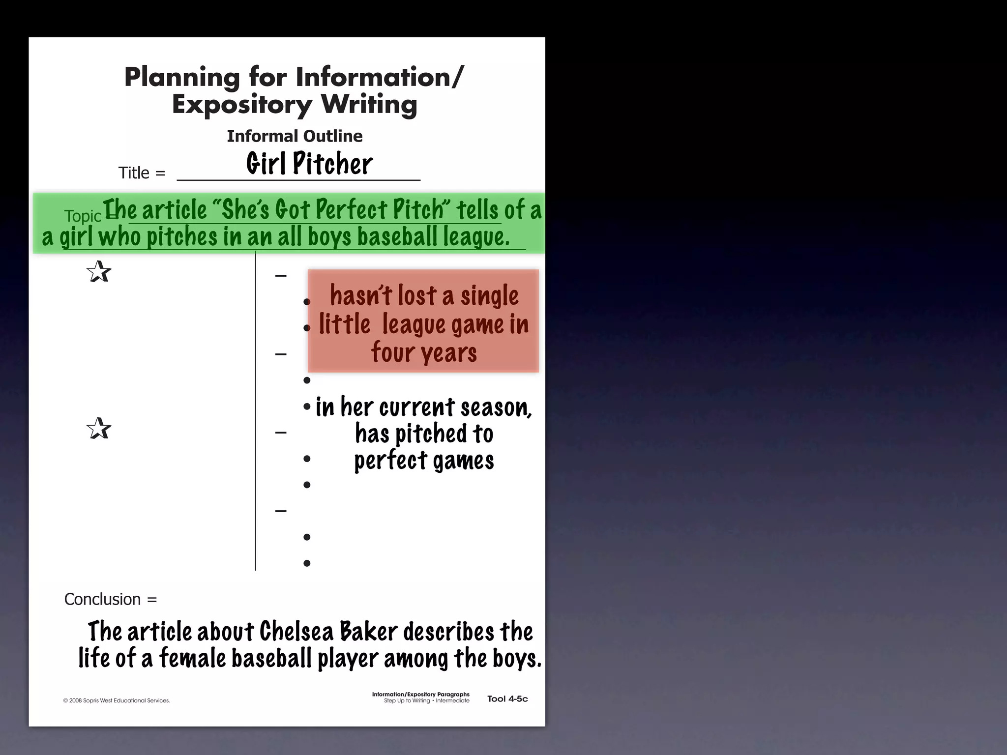 Planning for Information/
                                        Expository Writing
                                                          !"#$%&'()*+,(-".
                                                            Girl Pitcher
                                     !"#$%&'&&((((((((((((((((((((((((((((((

               !)*"+&'&&(((((((((((((((((((((((((((((((((((((((((((((( of
                    The article “She’s Got Perfect Pitch” tells                                                                     a
       a girl who pitches in an all boys baseball league.
               &                 &                             ,&
               &       &                                       &    -     hasn’t lost a single
               &       &                                       &    -   little league game in
               &       &                                       ,&             four years
               &       &                                       &    -
               &       &                                       &    - in   her current season,
               &                 &                             ,&           has pitched to
               &       &                                       &    -       perfect games
               &       &                                       &    -
               &       &                                       ,&
               &       &                                       &    -
               &       &                                       &    -
               .)/+$01")/&'&

                      The article about Chelsea Baker describes the
                    life of a female baseball player among the boys.
                                                                              Information/Expository Paragraphs
               © 2008 Sopris West Educational Services.                            Step Up to Writing • Intermediate   Tool 4-5c



Intermediate-sec4.indd 12                                                                                                 4/10/07 10:27:20 AM
 
