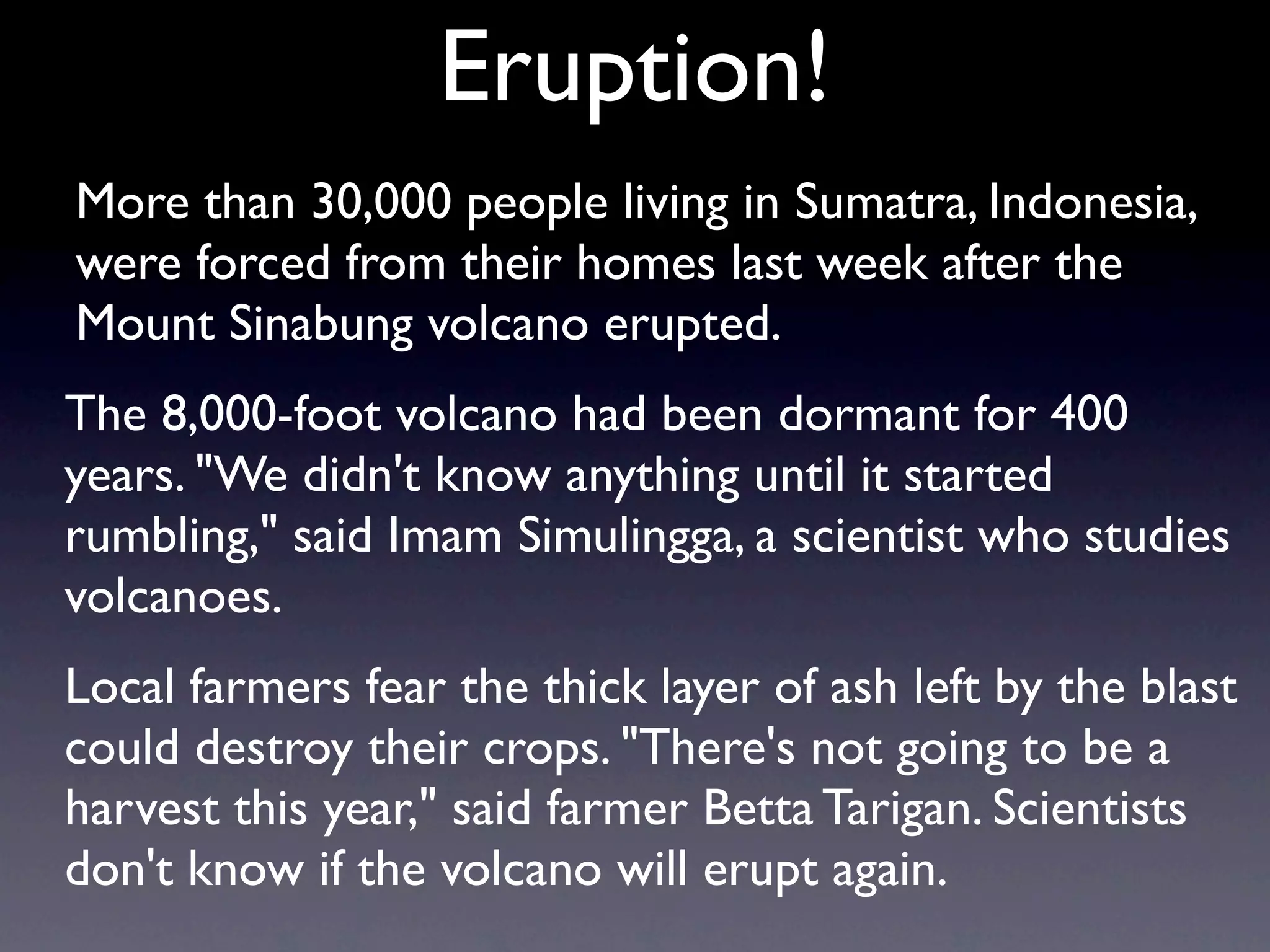 Eruption!
More than 30,000 people living in Sumatra, Indonesia,
were forced from their homes last week after the
Mount Sinabung volcano erupted.
The 8,000-foot volcano had been dormant for 400
years. "We didn't know anything until it started
rumbling," said Imam Simulingga, a scientist who studies
volcanoes.
Local farmers fear the thick layer of ash left by the blast
could destroy their crops. "There's not going to be a
harvest this year," said farmer Betta Tarigan. Scientists
don't know if the volcano will erupt again.
 