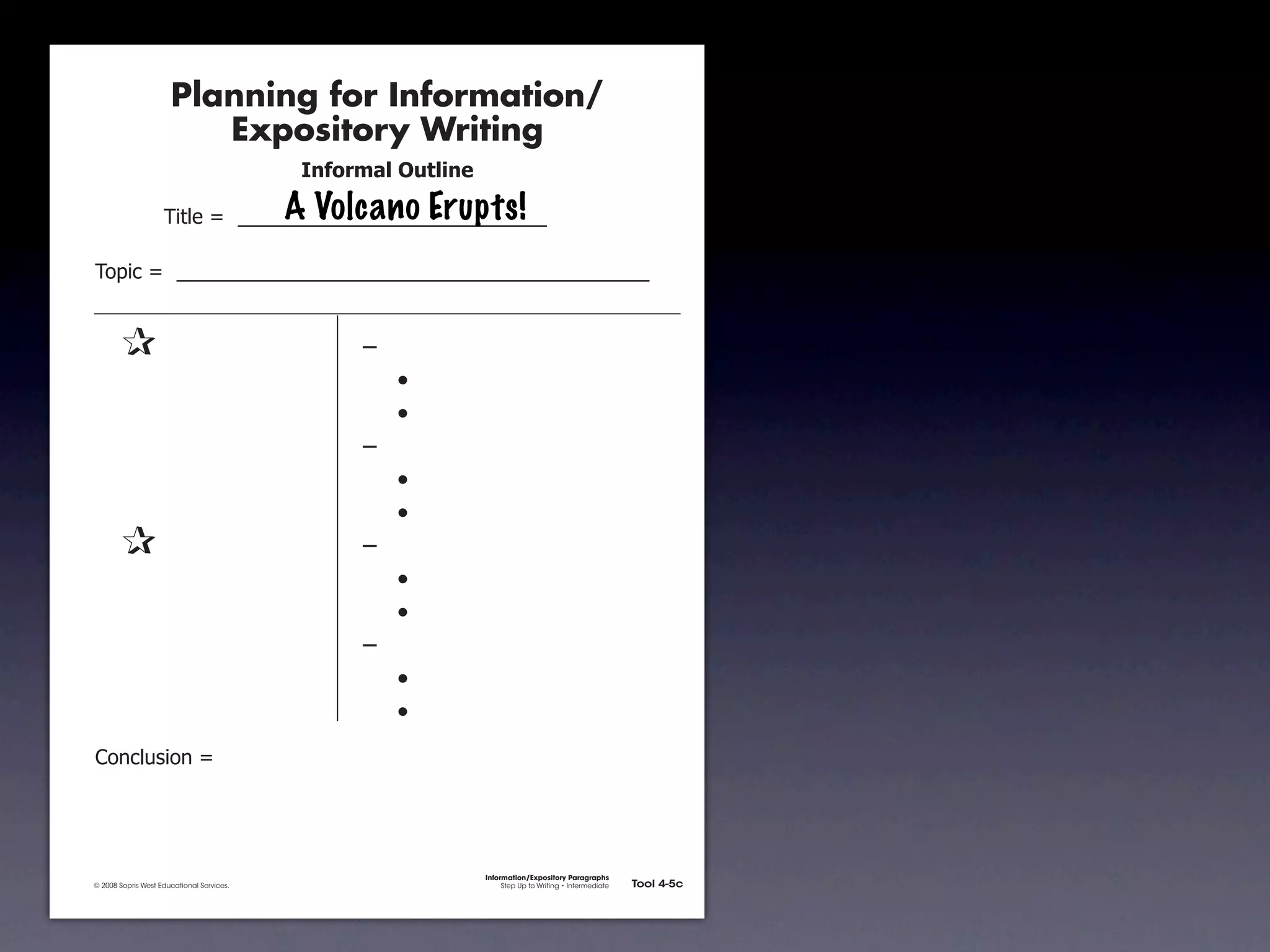 Planning for Information/
                                        Expository Writing
                                                           !"#$%&'()*+,(-".

                                                          A Volcano Erupts!
                                     !"#$%&'&&((((((((((((((((((((((((((((((

               !)*"+&'&&((((((((((((((((((((((((((((((((((((((((((((((


               &                 &                              ,&
               &       &                                        &    -
               &       &                                        &    -
               &       &                                        ,&
               &       &                                        &    -
               &       &                                        &    -
               &                 &                              ,&
               &       &                                        &    -
               &       &                                        &    -
               &       &                                        ,&
               &       &                                        &    -
               &       &                                        &    -
               .)/+$01")/&'&




                                                                              Information/Expository Paragraphs
               © 2008 Sopris West Educational Services.                            Step Up to Writing • Intermediate   Tool 4-5c



Intermediate-sec4.indd 12                                                                                                 4/10/07 10:27:20 AM
 