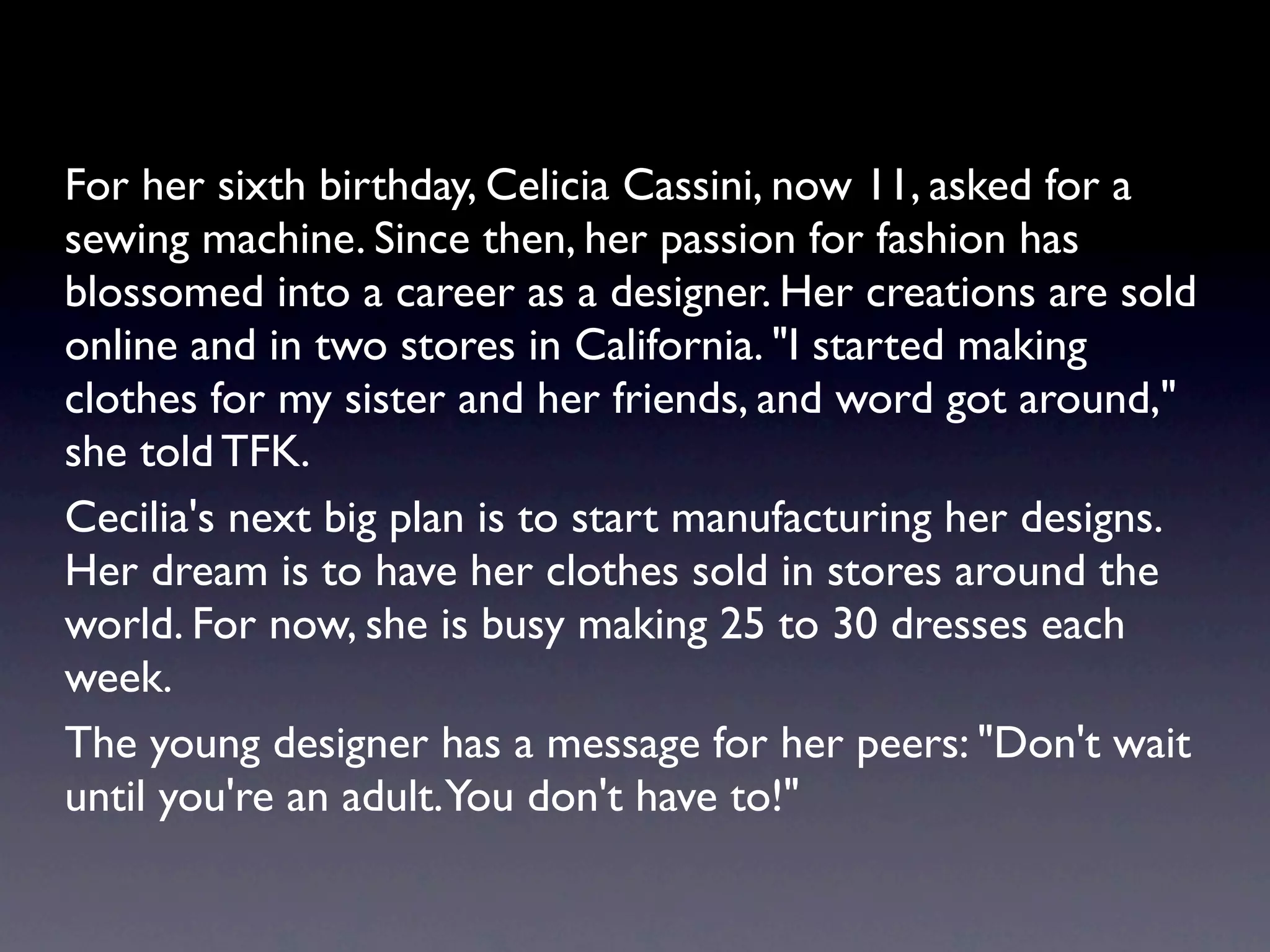 For her sixth birthday, Celicia Cassini, now 11, asked for a
sewing machine. Since then, her passion for fashion has
blossomed into a career as a designer. Her creations are sold
online and in two stores in California. "I started making
clothes for my sister and her friends, and word got around,"
she told TFK.
Cecilia's next big plan is to start manufacturing her designs.
Her dream is to have her clothes sold in stores around the
world. For now, she is busy making 25 to 30 dresses each
week.
The young designer has a message for her peers: "Don't wait
until you're an adult. You don't have to!"
 