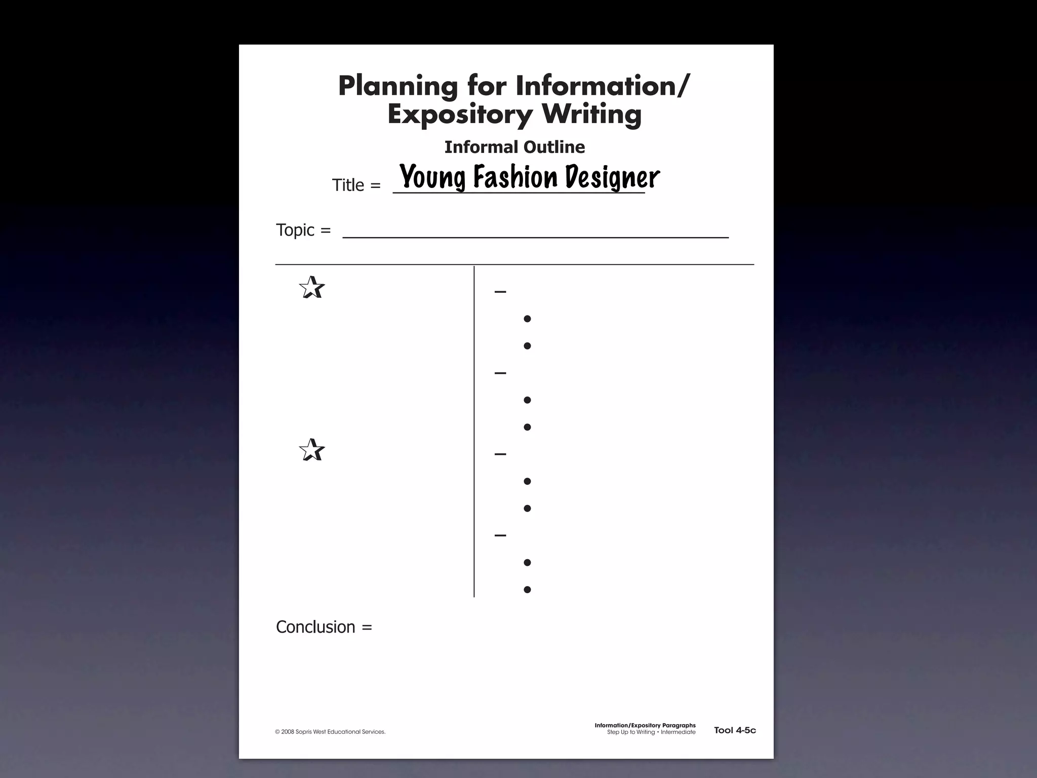 Planning for Information/
                                        Expository Writing
                                                             !"#$%&'()*+,(-".

                                                          Young Fashion Designer
                                     !"#$%&'&&((((((((((((((((((((((((((((((

               !)*"+&'&&((((((((((((((((((((((((((((((((((((((((((((((


               &                 &                                ,&
               &       &                                          &    -
               &       &                                          &    -
               &       &                                          ,&
               &       &                                          &    -
               &       &                                          &    -
               &                 &                                ,&
               &       &                                          &    -
               &       &                                          &    -
               &       &                                          ,&
               &       &                                          &    -
               &       &                                          &    -
               .)/+$01")/&'&




                                                                                Information/Expository Paragraphs
               © 2008 Sopris West Educational Services.                              Step Up to Writing • Intermediate   Tool 4-5c



Intermediate-sec4.indd 12                                                                                                   4/10/07 10:27:20 AM
 