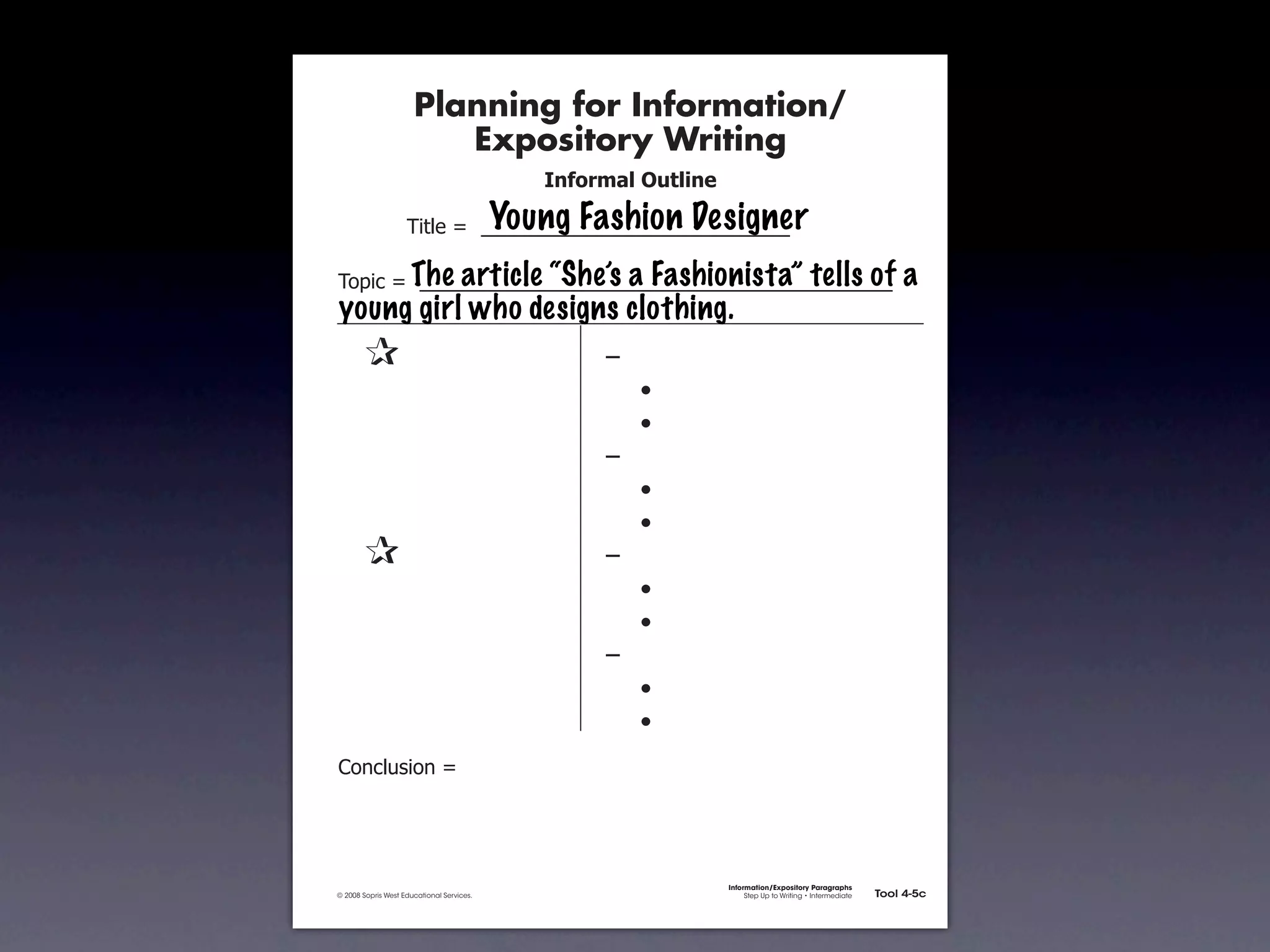 Planning for Information/
                                        Expository Writing
                                                             !"#$%&'()*+,(-".

                                                          Young Fashion Designer
                                     !"#$%&'&&((((((((((((((((((((((((((((((

                       The article “She’s a Fashionista” tells of
               !)*"+&'&&((((((((((((((((((((((((((((((((((((((((((((((                                                        a
               young girl who designs clothing.
               &                 &                                ,&
               &       &                                          &    -
               &       &                                          &    -
               &       &                                          ,&
               &       &                                          &    -
               &       &                                          &    -
               &                 &                                ,&
               &       &                                          &    -
               &       &                                          &    -
               &       &                                          ,&
               &       &                                          &    -
               &       &                                          &    -
               .)/+$01")/&'&




                                                                                Information/Expository Paragraphs
               © 2008 Sopris West Educational Services.                              Step Up to Writing • Intermediate   Tool 4-5c



Intermediate-sec4.indd 12                                                                                                   4/10/07 10:27:20 AM
 