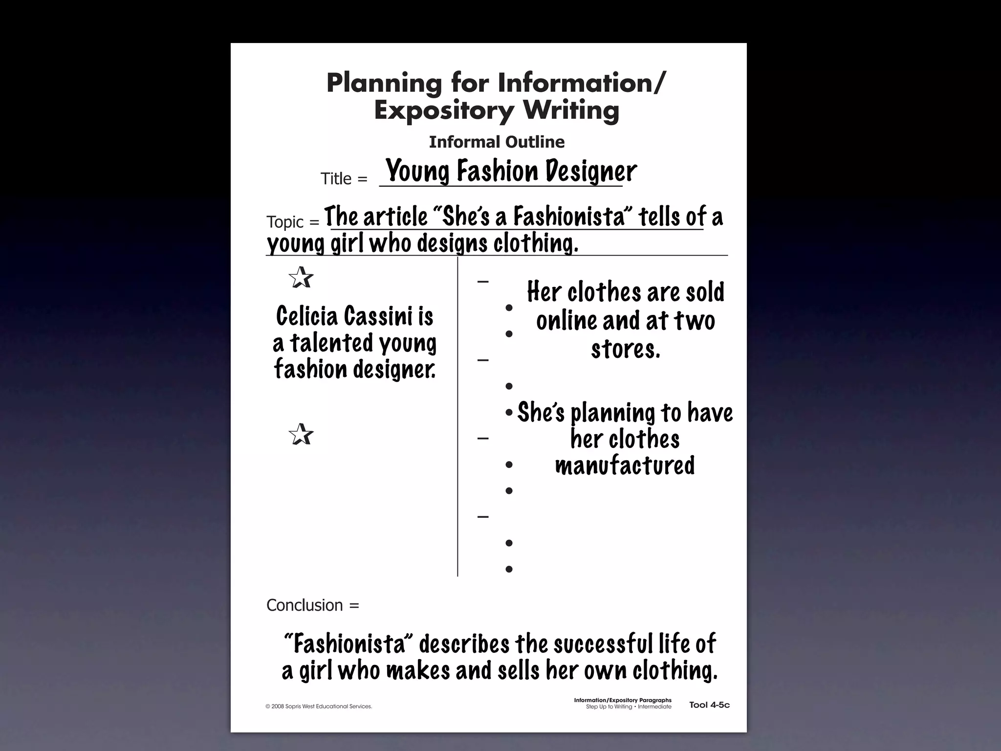 Planning for Information/
                                        Expository Writing
                                                             !"#$%&'()*+,(-".

                                                          Young Fashion Designer
                                   !"#$%&'&&((((((((((((((((((((((((((((((

                       The article “She’s a Fashionista” tells of
               !)*"+&'&&((((((((((((((((((((((((((((((((((((((((((((((                                                         a
               young girl who designs clothing.
               &     &                                            ,&
                                                                           Her clothes are sold
               & &                                                &    -
                 Celicia Cassini is                                         online and at t wo
               & &                                                &    -
                 a talented young                                                 stores.
               & &                                                ,&
                 fashion designer.
               & &                                                &    -
               & &                                                &    - She’splanning to have
               &     &                                            ,&          her clothes
               & &                                                &    -     manufactured
               & &                                                &    -
               & &                                                ,&
               & &                                                &    -
               & &                                                &    -
               .)/+$01")/&'&

                     “Fashionista” describes the successful life of
                     a girl who makes and sells her own clothing.
                                                                                 Information/Expository Paragraphs
               © 2008 Sopris West Educational Services.                               Step Up to Writing • Intermediate   Tool 4-5c



Intermediate-sec4.indd 12                                                                                                    4/10/07 10:27:20 AM
 