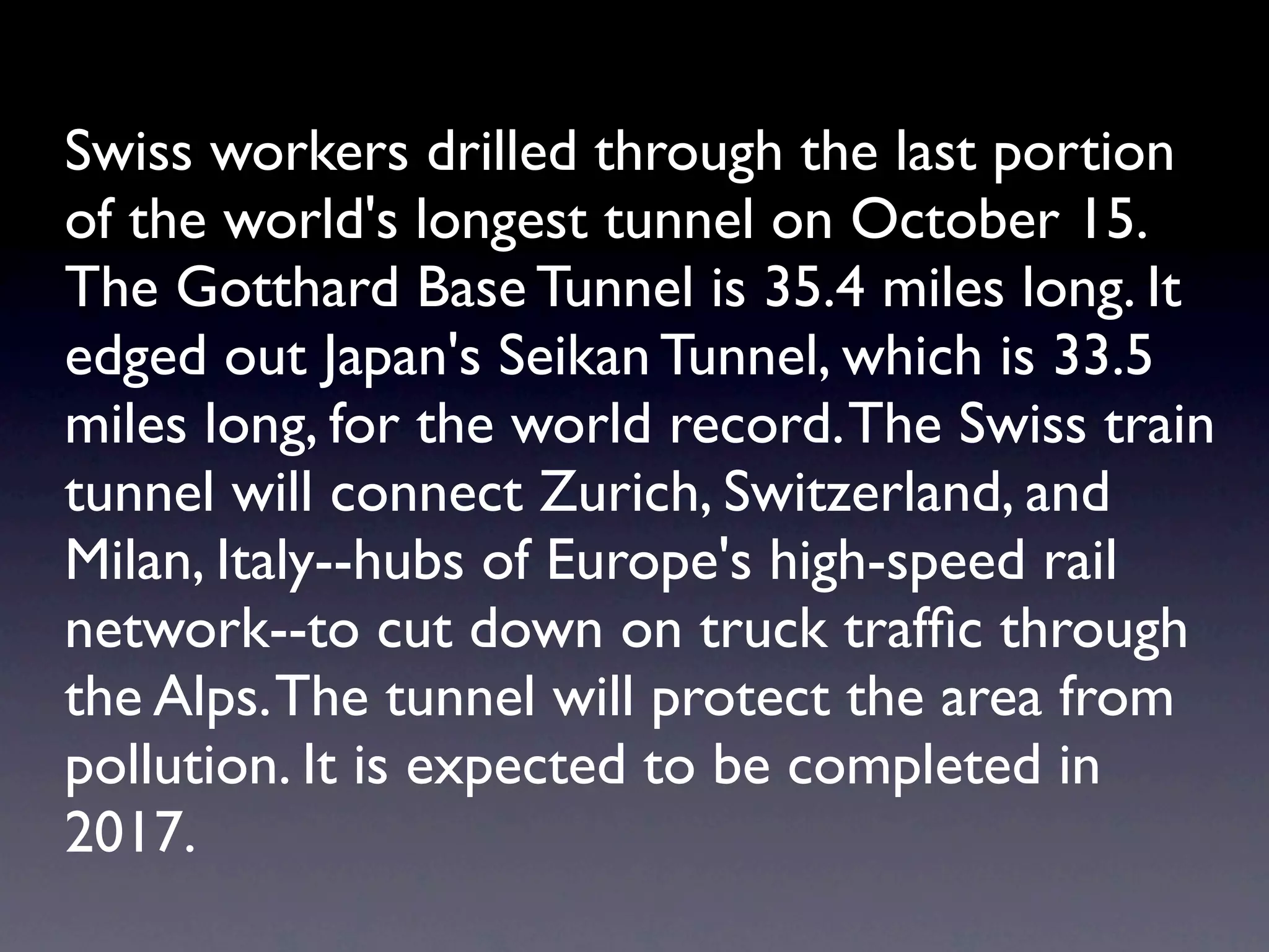 Swiss workers drilled through the last portion
of the world's longest tunnel on October 15.
The Gotthard Base Tunnel is 35.4 miles long. It
edged out Japan's Seikan Tunnel, which is 33.5
miles long, for the world record. The Swiss train
tunnel will connect Zurich, Switzerland, and
Milan, Italy--hubs of Europe's high-speed rail
network--to cut down on truck trafﬁc through
the Alps. The tunnel will protect the area from
pollution. It is expected to be completed in
2017.
 
