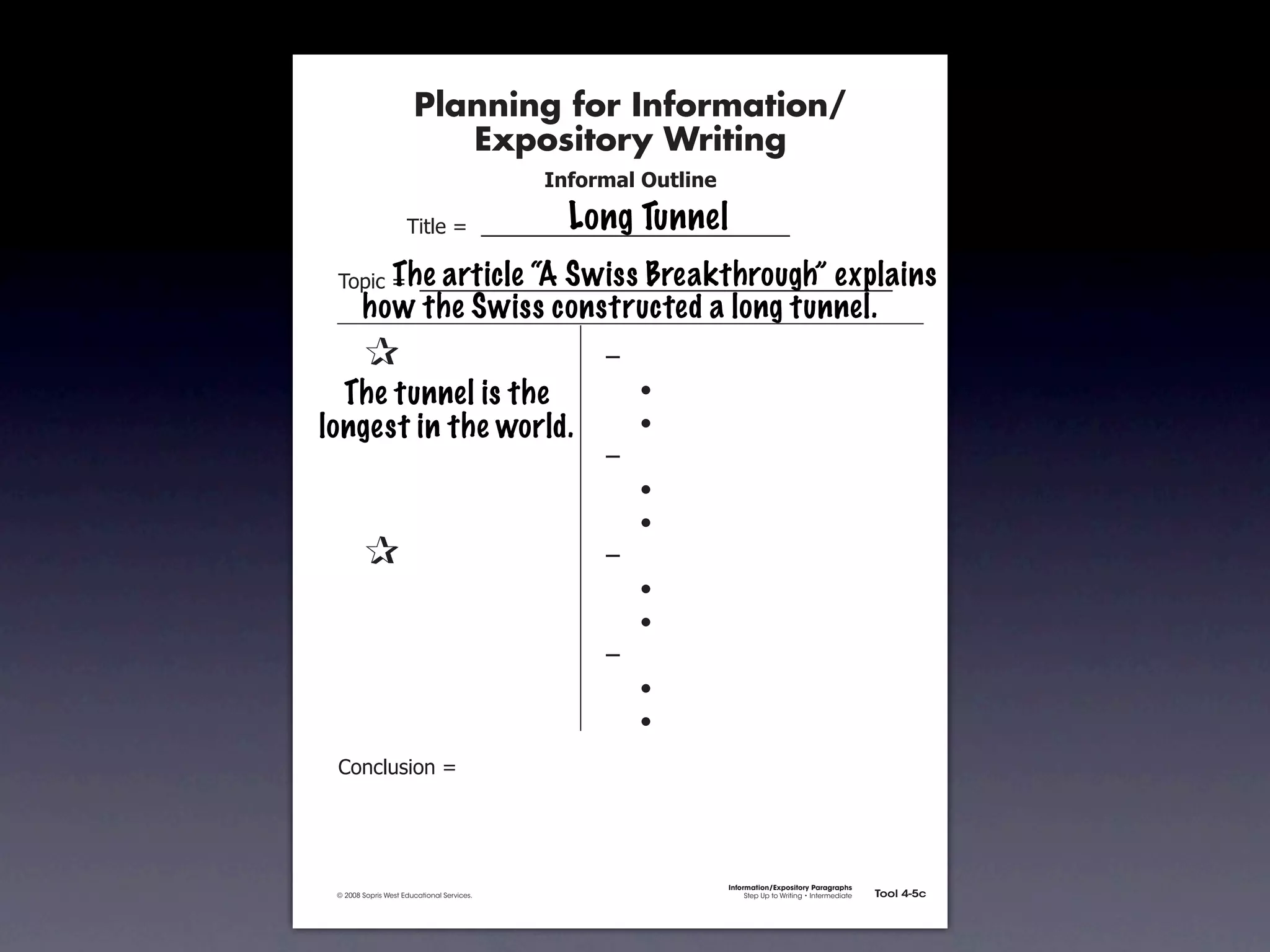 Planning for Information/
                                        Expository Writing
                                                          !"#$%&'()*+,(-".

                                                            Long Tunnel
                                   !"#$%&'&&((((((((((((((((((((((((((((((

                     The article “A Swiss Breakthrough” explains
               !)*"+&'&&((((((((((((((((((((((((((((((((((((((((((((((
                      how the Swiss constructed a long tunnel.
           &    &                                              ,&
           &The tunnel is the
             &                                                 &    -
           & &
         longest in the world.                                 &    -
           & &                                                 ,&
           & &                                                 &    -
           & &                                                 &    -
           &    &                                              ,&
           & &                                                 &    -
           & &                                                 &    -
           & &                                                 ,&
           & &                                                 &    -
           & &                                                 &    -
               .)/+$01")/&'&




                                                                             Information/Expository Paragraphs
               © 2008 Sopris West Educational Services.                           Step Up to Writing • Intermediate   Tool 4-5c



Intermediate-sec4.indd 12                                                                                                4/10/07 10:27:20 AM
 