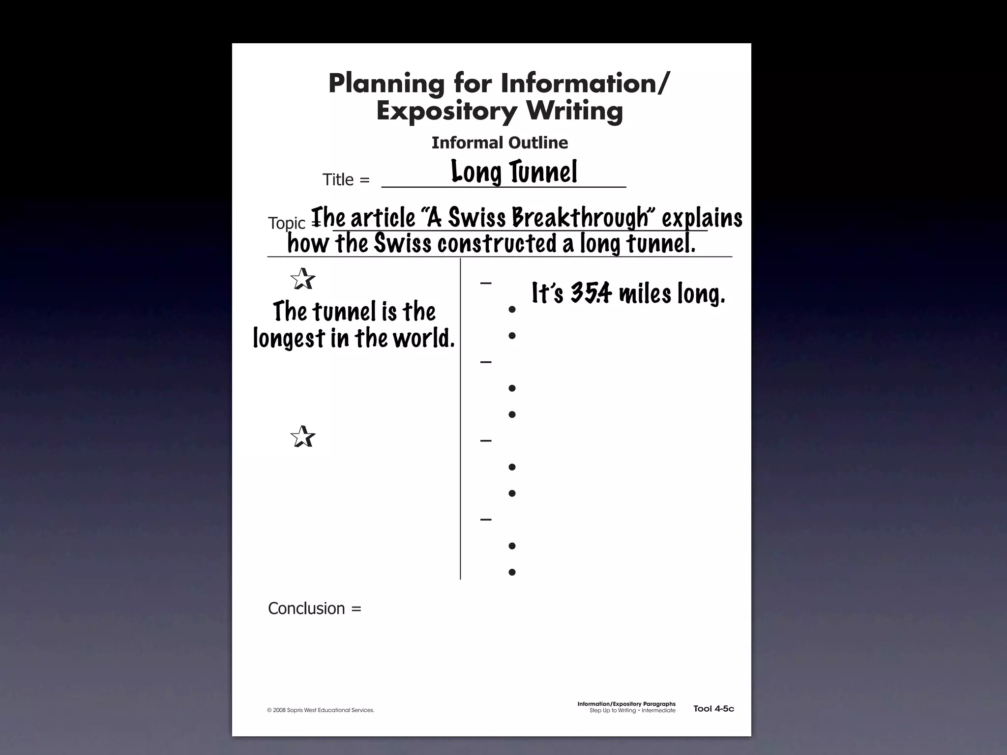 Planning for Information/
                                        Expository Writing
                                                          !"#$%&'()*+,(-".

                                                            Long Tunnel
                                   !"#$%&'&&((((((((((((((((((((((((((((((

                     The article “A Swiss Breakthrough” explains
               !)*"+&'&&((((((((((((((((((((((((((((((((((((((((((((((
                      how the Swiss constructed a long tunnel.
           &    &                                              ,&
                                                                        It’s 35.4 miles long.
           &The tunnel is the
             &                                                 &    -
           & &
         longest in the world.                                 &    -
           & &                                                 ,&
           & &                                                 &    -
           & &                                                 &    -
           &    &                                              ,&
           & &                                                 &    -
           & &                                                 &    -
           & &                                                 ,&
           & &                                                 &    -
           & &                                                 &    -
               .)/+$01")/&'&




                                                                             Information/Expository Paragraphs
               © 2008 Sopris West Educational Services.                           Step Up to Writing • Intermediate   Tool 4-5c



Intermediate-sec4.indd 12                                                                                                4/10/07 10:27:20 AM
 