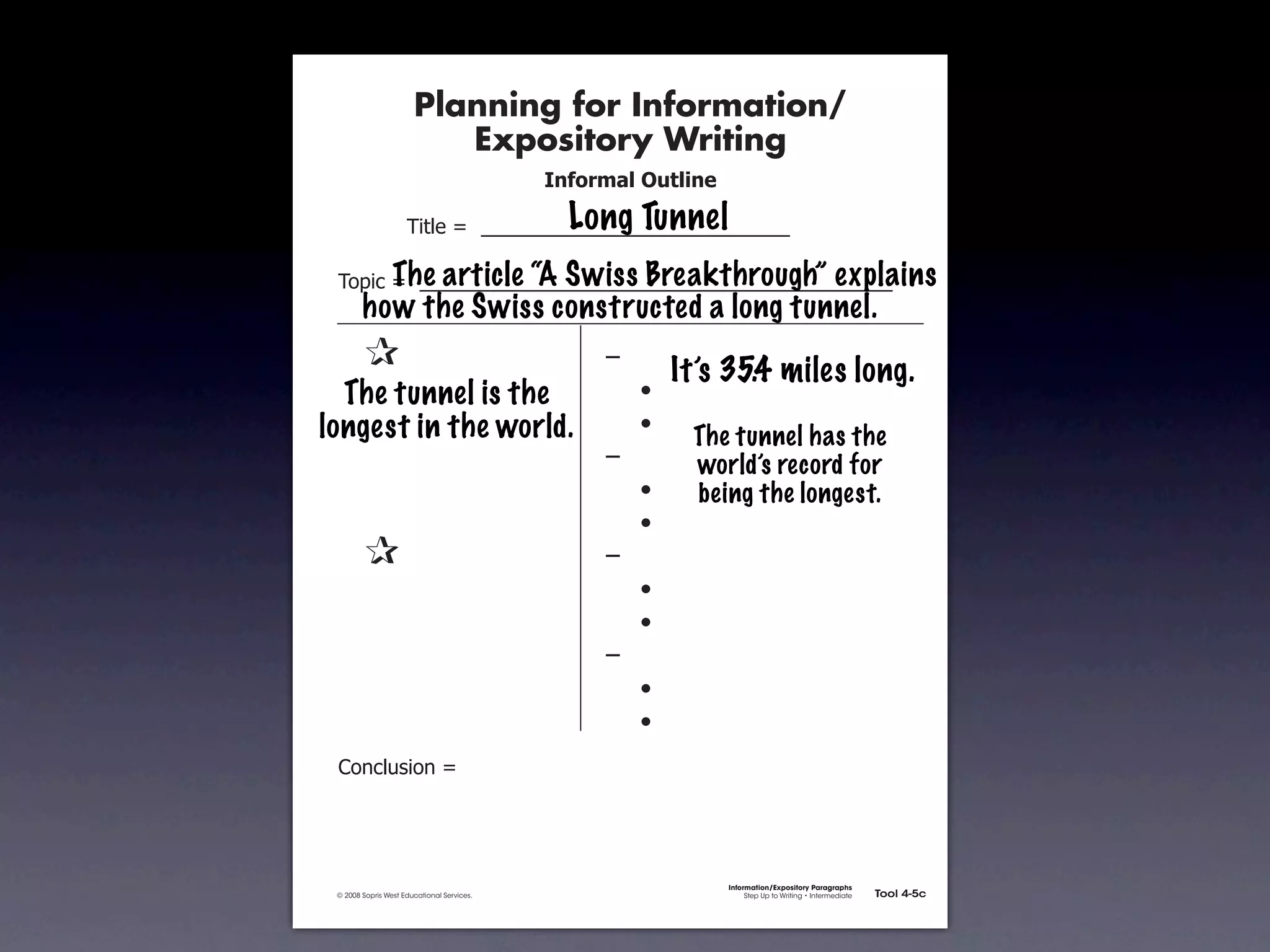 Planning for Information/
                                        Expository Writing
                                                          !"#$%&'()*+,(-".

                                                            Long Tunnel
                                   !"#$%&'&&((((((((((((((((((((((((((((((

                     The article “A Swiss Breakthrough” explains
               !)*"+&'&&((((((((((((((((((((((((((((((((((((((((((((((
                      how the Swiss constructed a long tunnel.
           &    &                                              ,&
                                                                        It’s 35.4 miles long.
           &The tunnel is the
             &                                                 &    -
           & &
         longest in the world.                                 &    -
                                                                         The tunnel has the
           & &                                                 ,&        world’s record for
           & &                                                 &    -    being the longest.
           & &                                                 &    -
           &    &                                              ,&
           & &                                                 &    -
           & &                                                 &    -
           & &                                                 ,&
           & &                                                 &    -
           & &                                                 &    -
               .)/+$01")/&'&




                                                                             Information/Expository Paragraphs
               © 2008 Sopris West Educational Services.                           Step Up to Writing • Intermediate   Tool 4-5c



Intermediate-sec4.indd 12                                                                                                4/10/07 10:27:20 AM
 