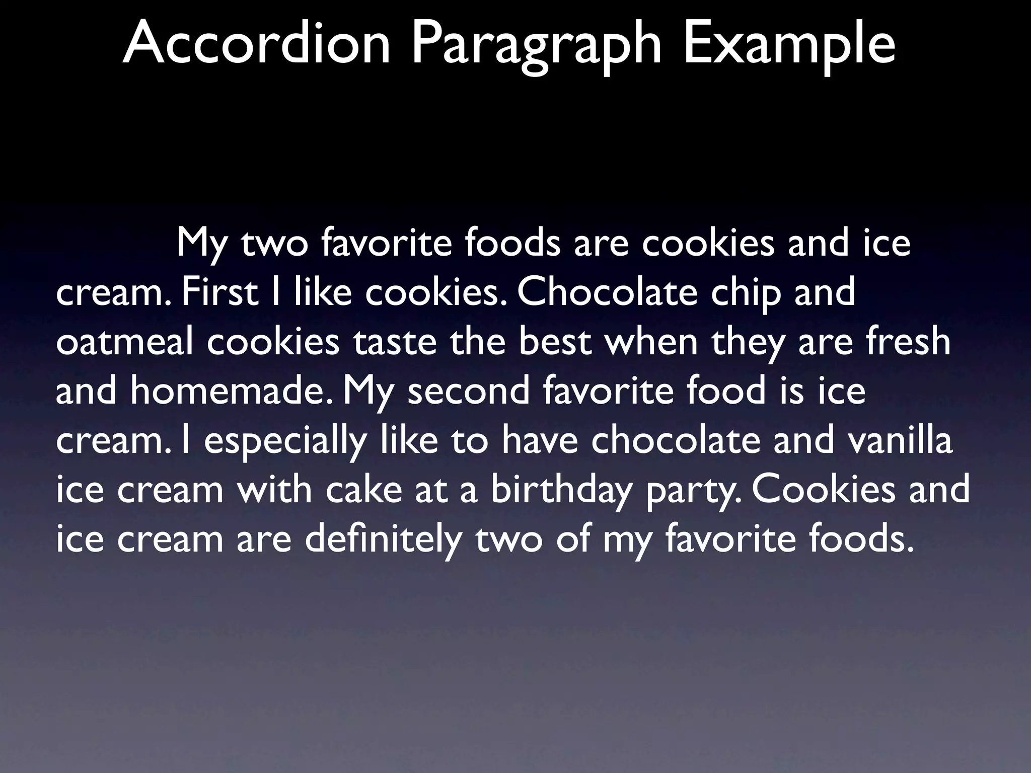 Accordion Paragraph Example


       My two favorite foods are cookies and ice
cream. First I like cookies. Chocolate chip and
oatmeal cookies taste the best when they are fresh
and homemade. My second favorite food is ice
cream. I especially like to have chocolate and vanilla
ice cream with cake at a birthday party. Cookies and
ice cream are deﬁnitely two of my favorite foods.
 