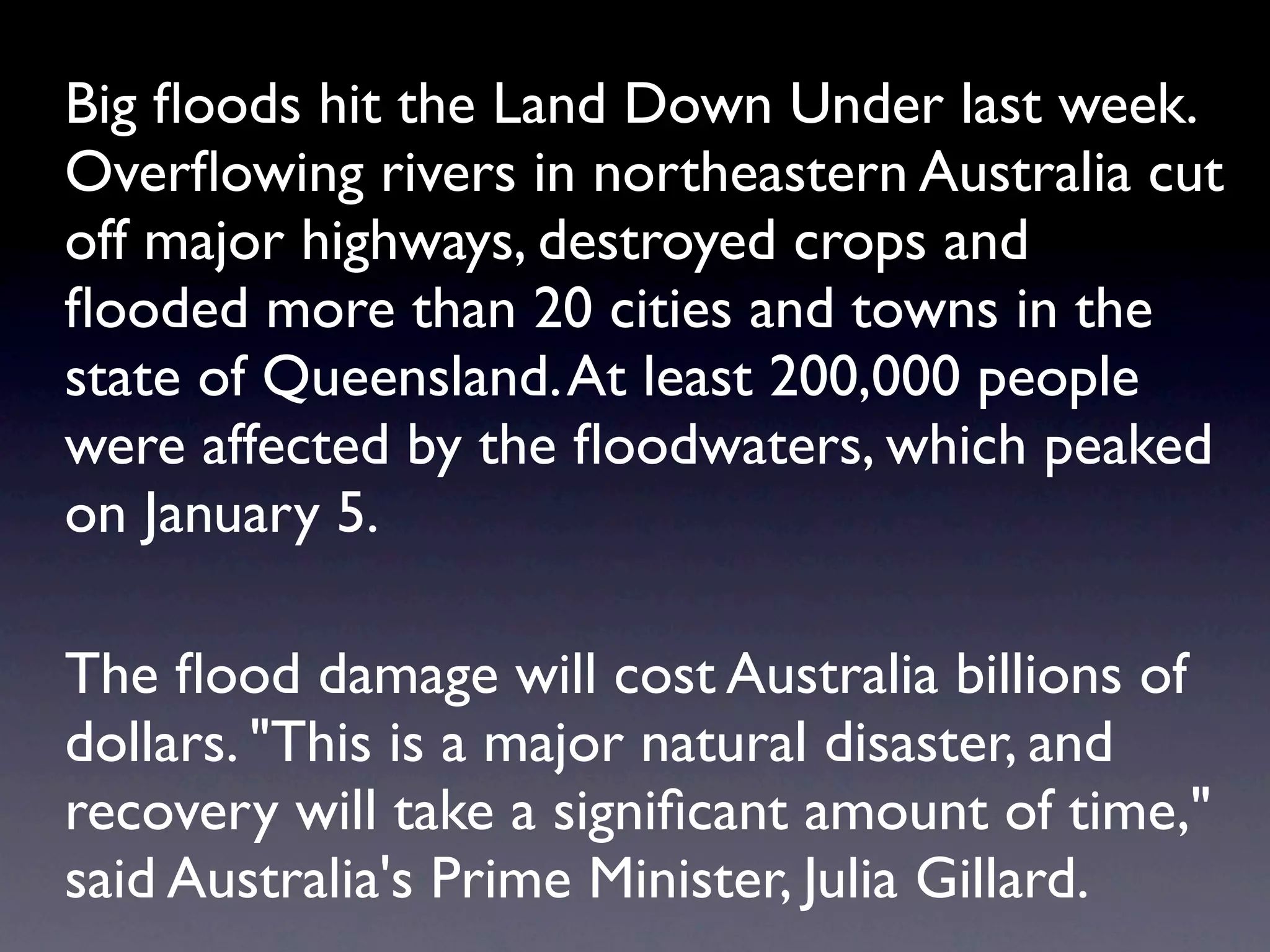Big ﬂoods hit the Land Down Under last week.
Overﬂowing rivers in northeastern Australia cut
off major highways, destroyed crops and
ﬂooded more than 20 cities and towns in the
state of Queensland. At least 200,000 people
were affected by the ﬂoodwaters, which peaked
on January 5.

The ﬂood damage will cost Australia billions of
dollars. "This is a major natural disaster, and
recovery will take a signiﬁcant amount of time,"
said Australia's Prime Minister, Julia Gillard.
 