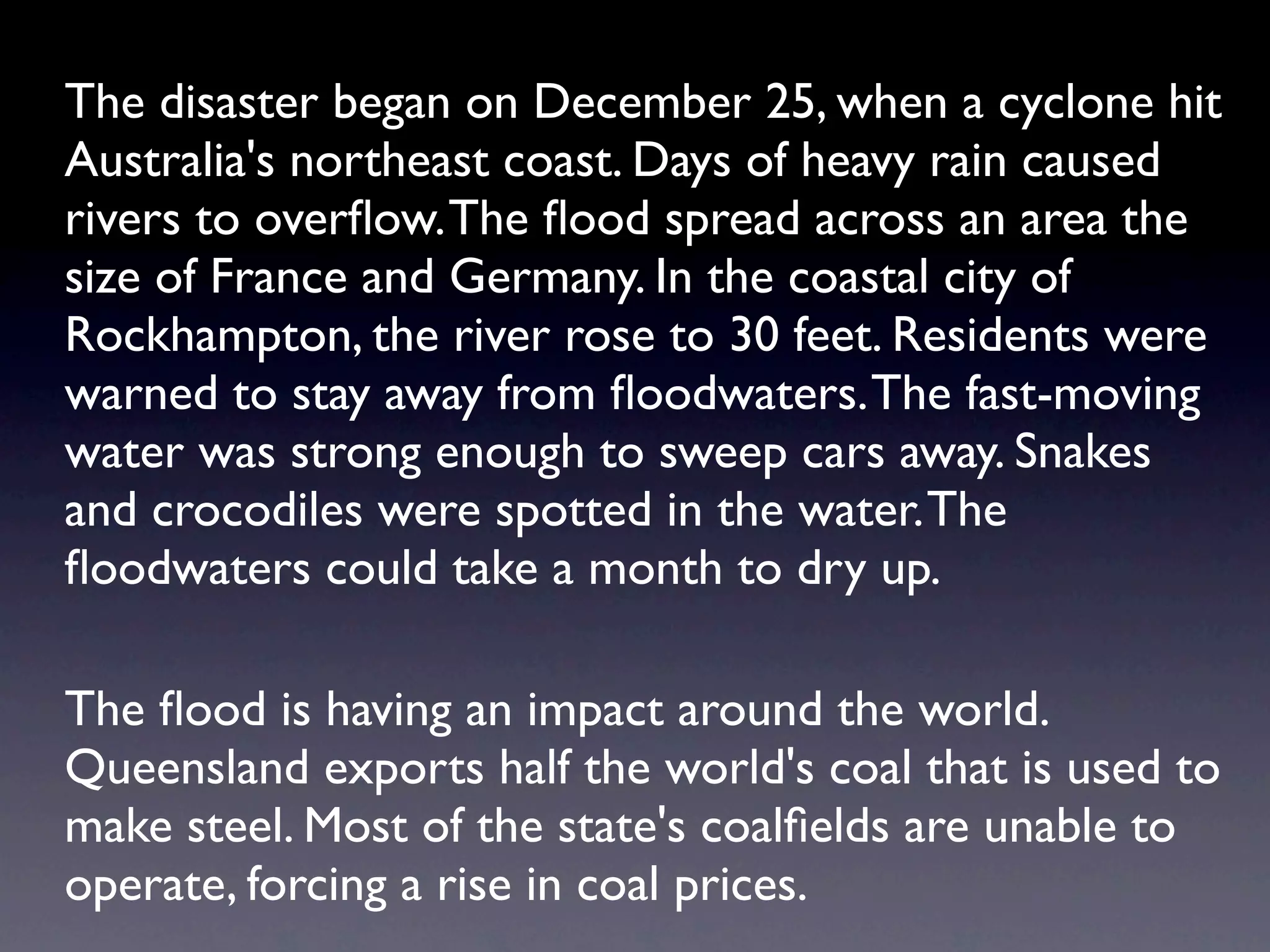 The disaster began on December 25, when a cyclone hit
Australia's northeast coast. Days of heavy rain caused
rivers to overﬂow. The ﬂood spread across an area the
size of France and Germany. In the coastal city of
Rockhampton, the river rose to 30 feet. Residents were
warned to stay away from ﬂoodwaters. The fast-moving
water was strong enough to sweep cars away. Snakes
and crocodiles were spotted in the water. The
ﬂoodwaters could take a month to dry up.

The ﬂood is having an impact around the world.
Queensland exports half the world's coal that is used to
make steel. Most of the state's coalﬁelds are unable to
operate, forcing a rise in coal prices.
 