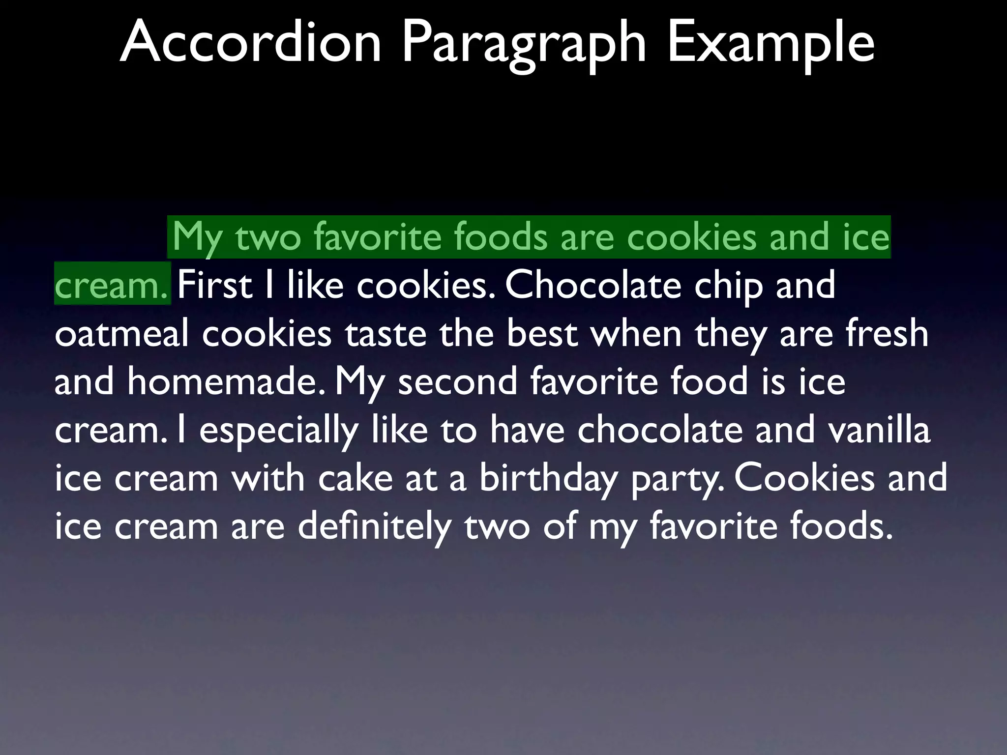 Accordion Paragraph Example


       My two favorite foods are cookies and ice
cream. First I like cookies. Chocolate chip and
oatmeal cookies taste the best when they are fresh
and homemade. My second favorite food is ice
cream. I especially like to have chocolate and vanilla
ice cream with cake at a birthday party. Cookies and
ice cream are deﬁnitely two of my favorite foods.
 
