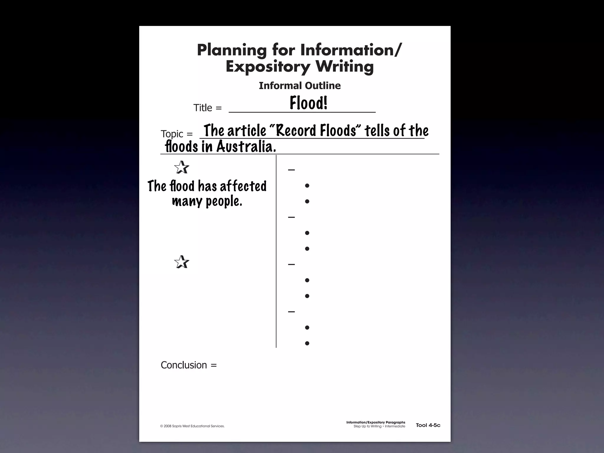 Planning for Information/
                                        Expository Writing
                                                          !"#$%&'()*+,(-".

                                                               Flood!
                                   !"#$%&'&&((((((((((((((((((((((((((((((

                         The article “Record Floods” tells of the
               !)*"+&'&&((((((((((((((((((((((((((((((((((((((((((((((
                 ﬂoods in Australia.
        &    &                                                 ,&
        & &
      The ﬂood has affected                                    &    -
        & many people.
           &                                                   &    -
        & &                                                    ,&
        & &                                                    &    -
        & &                                                    &    -
        &    &                                                 ,&
        & &                                                    &    -
        & &                                                    &    -
        & &                                                    ,&
        & &                                                    &    -
        & &                                                    &    -
               .)/+$01")/&'&




                                                                             Information/Expository Paragraphs
               © 2008 Sopris West Educational Services.                           Step Up to Writing • Intermediate   Tool 4-5c



Intermediate-sec4.indd 12                                                                                                4/10/07 10:27:20 AM
 