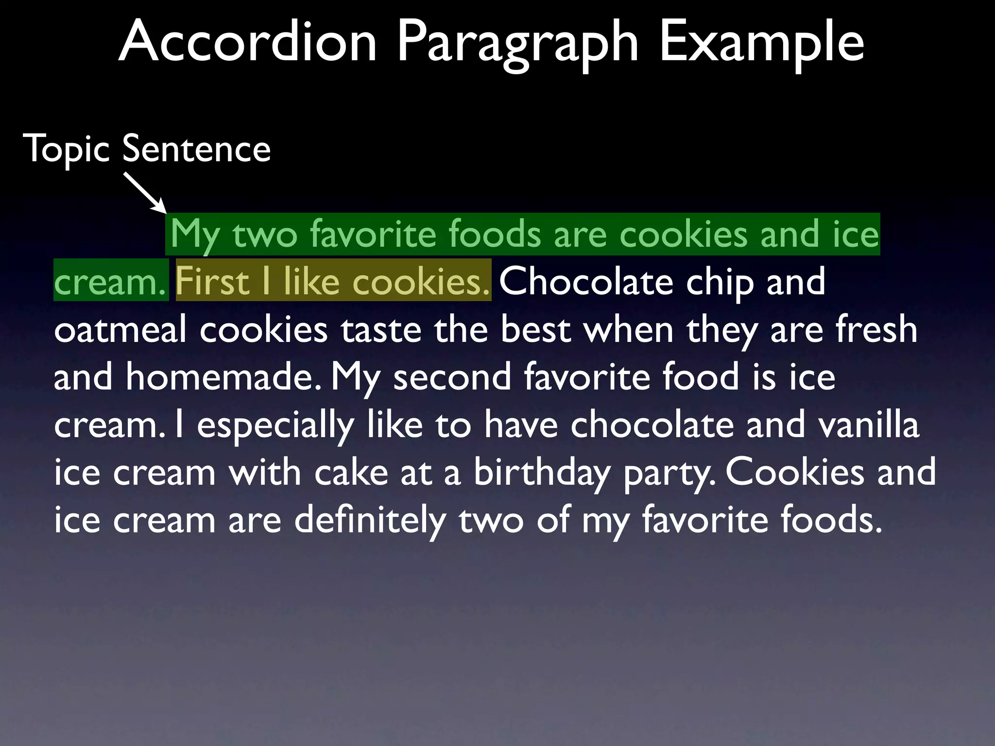Accordion Paragraph Example
Topic Sentence

        My two favorite foods are cookies and ice
 cream. First I like cookies. Chocolate chip and
 oatmeal cookies taste the best when they are fresh
 and homemade. My second favorite food is ice
 cream. I especially like to have chocolate and vanilla
 ice cream with cake at a birthday party. Cookies and
 ice cream are deﬁnitely two of my favorite foods.
 