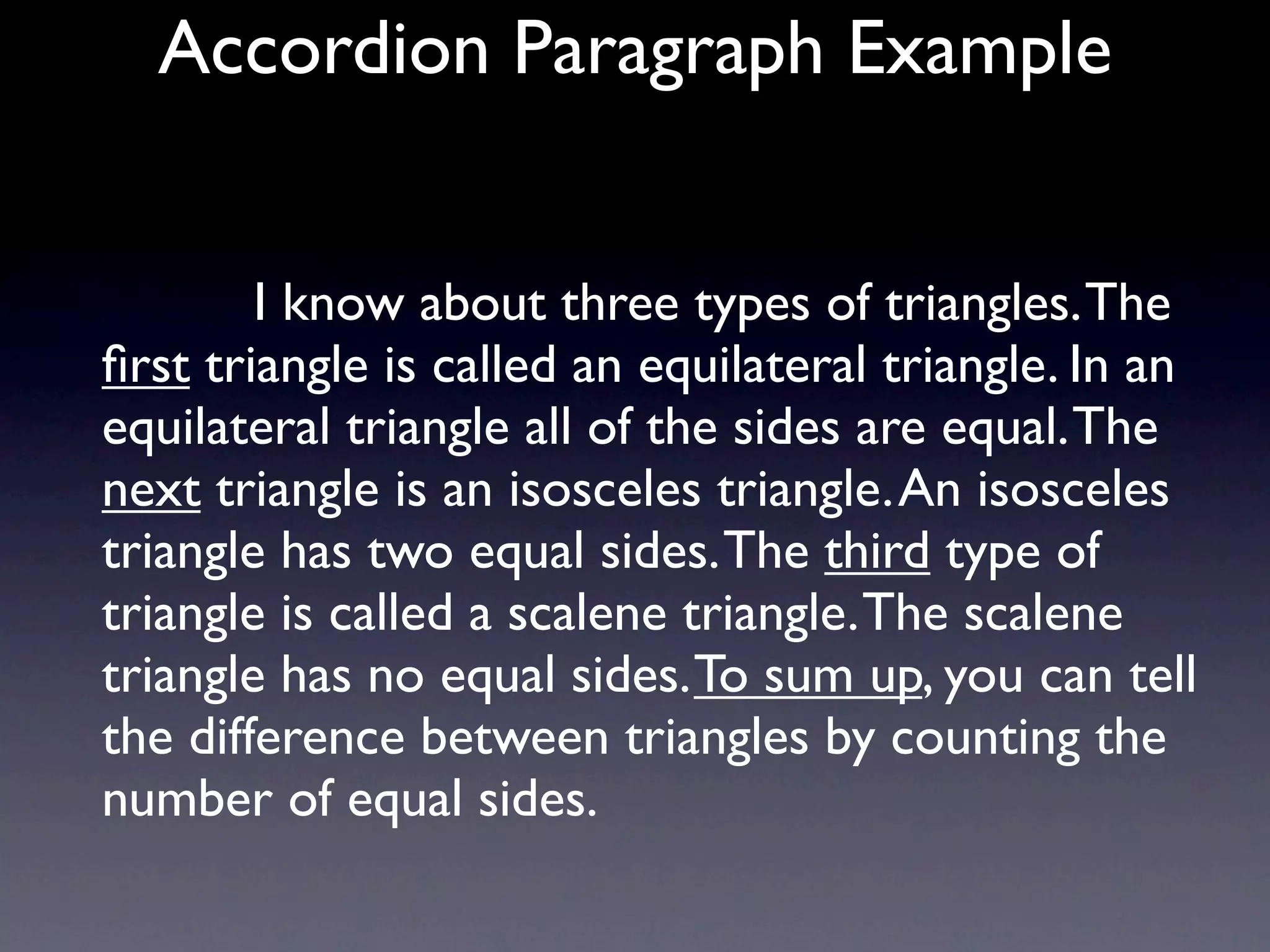 Accordion Paragraph Example


          I know about three types of triangles. The
ﬁrst triangle is called an equilateral triangle. In an
equilateral triangle all of the sides are equal. The
next triangle is an isosceles triangle. An isosceles
triangle has two equal sides. The third type of
triangle is called a scalene triangle. The scalene
triangle has no equal sides. To sum up, you can tell
the difference between triangles by counting the
number of equal sides.
 