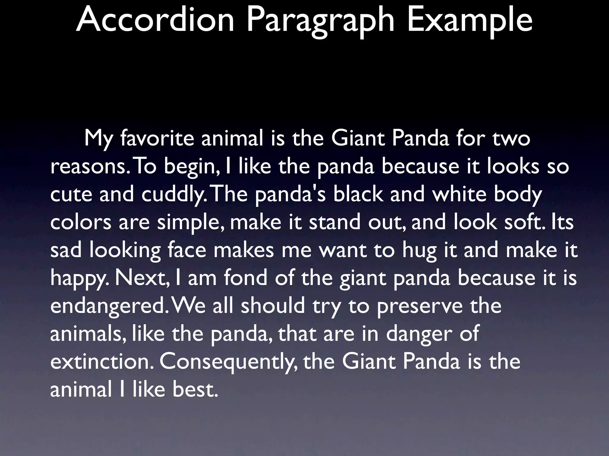 Accordion Paragraph Example


   My favorite animal is the Giant Panda for two
reasons. To begin, I like the panda because it looks so
cute and cuddly. The panda's black and white body
colors are simple, make it stand out, and look soft. Its
sad looking face makes me want to hug it and make it
happy. Next, I am fond of the giant panda because it is
endangered. We all should try to preserve the
animals, like the panda, that are in danger of
extinction. Consequently, the Giant Panda is the
animal I like best.
 