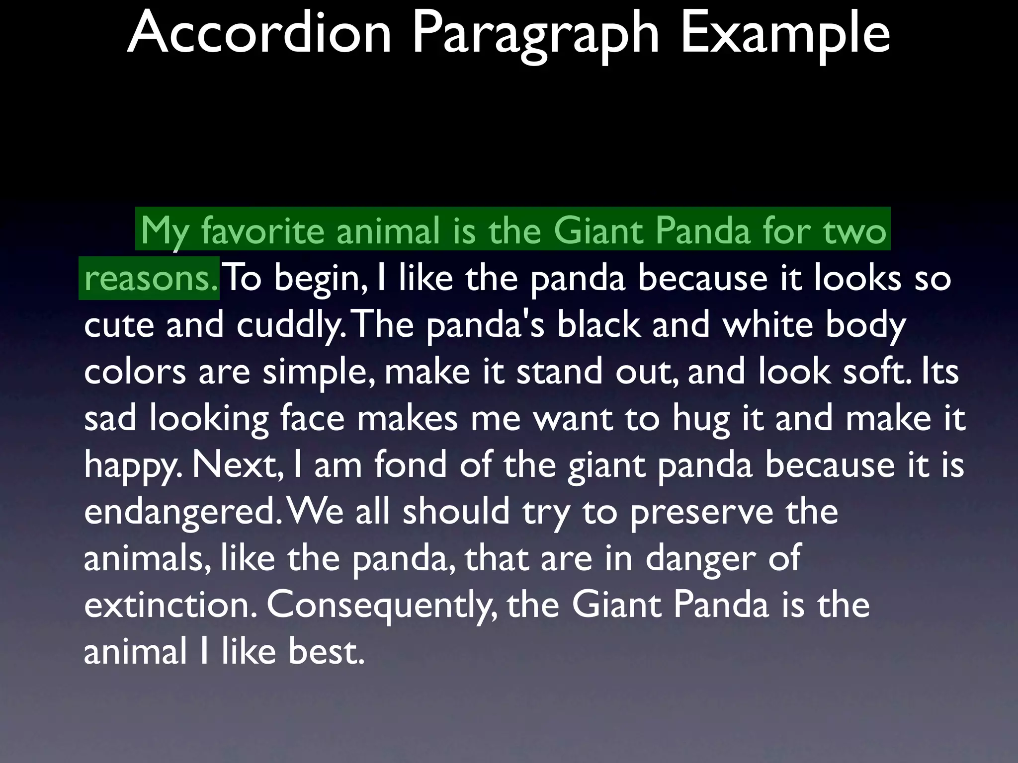 Accordion Paragraph Example


   My favorite animal is the Giant Panda for two
reasons. To begin, I like the panda because it looks so
cute and cuddly. The panda's black and white body
colors are simple, make it stand out, and look soft. Its
sad looking face makes me want to hug it and make it
happy. Next, I am fond of the giant panda because it is
endangered. We all should try to preserve the
animals, like the panda, that are in danger of
extinction. Consequently, the Giant Panda is the
animal I like best.
 