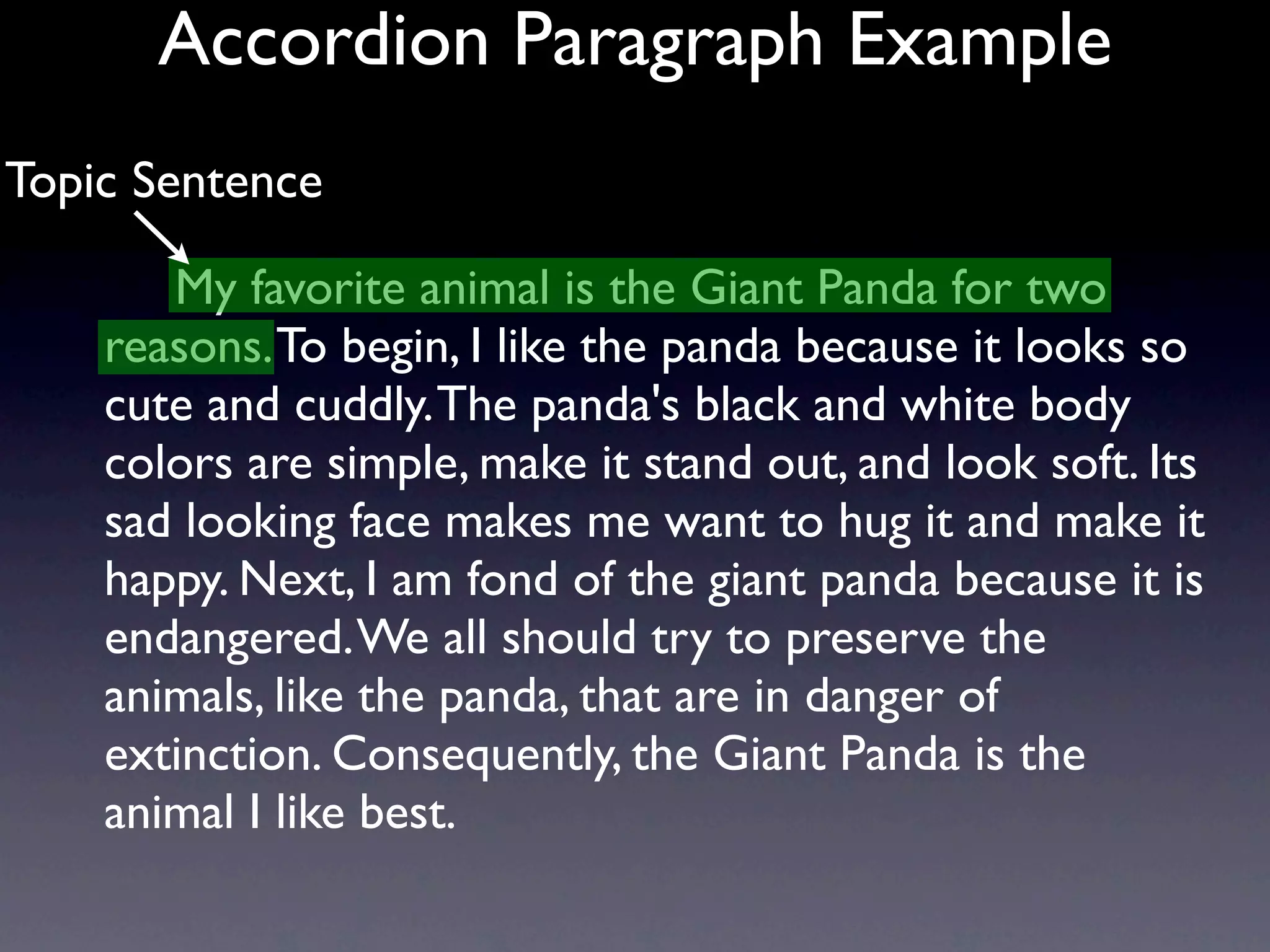 Accordion Paragraph Example
Topic Sentence

       My favorite animal is the Giant Panda for two
    reasons. To begin, I like the panda because it looks so
    cute and cuddly. The panda's black and white body
    colors are simple, make it stand out, and look soft. Its
    sad looking face makes me want to hug it and make it
    happy. Next, I am fond of the giant panda because it is
    endangered. We all should try to preserve the
    animals, like the panda, that are in danger of
    extinction. Consequently, the Giant Panda is the
    animal I like best.
 