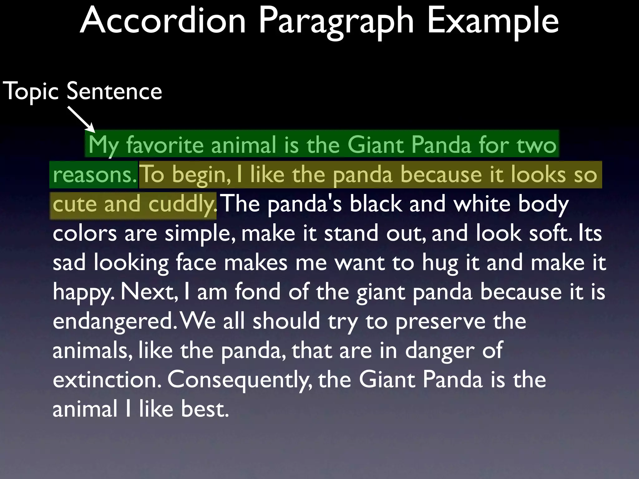 Accordion Paragraph Example
Topic Sentence

       My favorite animal is the Giant Panda for two
    reasons. To begin, I like the panda because it looks so
    cute and cuddly. The panda's black and white body
    colors are simple, make it stand out, and look soft. Its
    sad looking face makes me want to hug it and make it
    happy. Next, I am fond of the giant panda because it is
    endangered. We all should try to preserve the
    animals, like the panda, that are in danger of
    extinction. Consequently, the Giant Panda is the
    animal I like best.
 