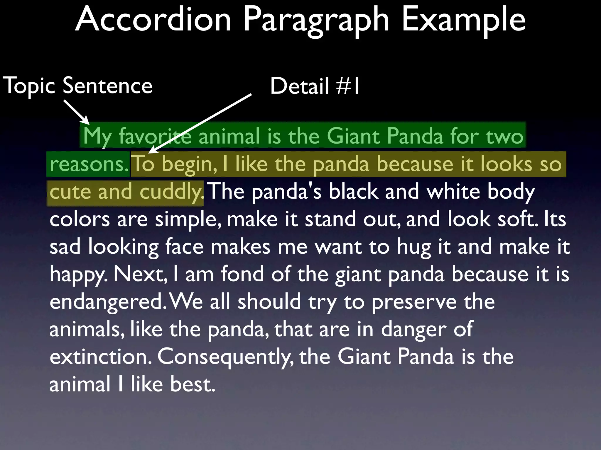 Accordion Paragraph Example
Topic Sentence             Detail #1

       My favorite animal is the Giant Panda for two
    reasons. To begin, I like the panda because it looks so
    cute and cuddly. The panda's black and white body
    colors are simple, make it stand out, and look soft. Its
    sad looking face makes me want to hug it and make it
    happy. Next, I am fond of the giant panda because it is
    endangered. We all should try to preserve the
    animals, like the panda, that are in danger of
    extinction. Consequently, the Giant Panda is the
    animal I like best.
 