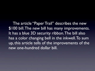 The article “Paper Trail” describes the new
$100 bill. The new bill has many improvements.
It has a blue 3D security ribbon. The bill also
has a color changing bell in the inkwell. To sum
up, this article tells of the improvements of the
new one-hundred dollar bill.
 