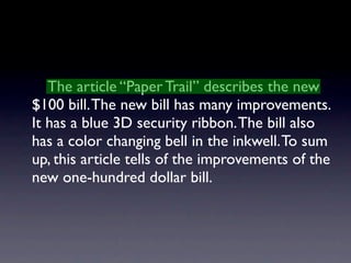 The article “Paper Trail” describes the new
$100 bill. The new bill has many improvements.
It has a blue 3D security ribbon. The bill also
has a color changing bell in the inkwell. To sum
up, this article tells of the improvements of the
new one-hundred dollar bill.
 