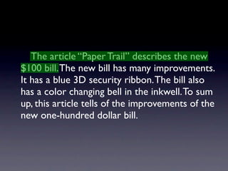 The article “Paper Trail” describes the new
$100 bill. The new bill has many improvements.
It has a blue 3D security ribbon. The bill also
has a color changing bell in the inkwell. To sum
up, this article tells of the improvements of the
new one-hundred dollar bill.
 