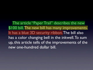 The article “Paper Trail” describes the new
$100 bill. The new bill has many improvements.
It has a blue 3D security ribbon. The bill also
has a color changing bell in the inkwell. To sum
up, this article tells of the improvements of the
new one-hundred dollar bill.
 